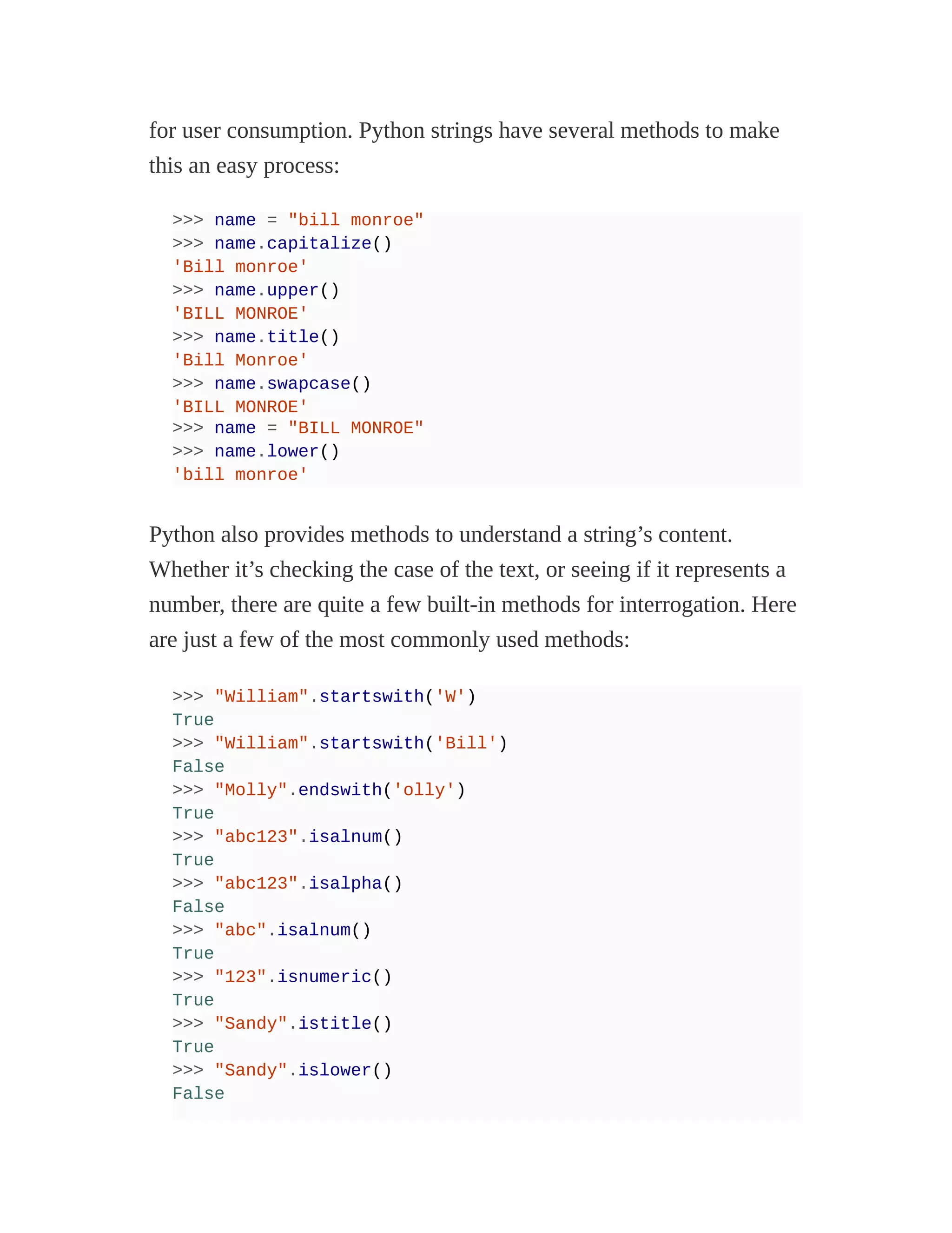for user consumption. Python strings have several methods to make
this an easy process:
>>> name = "bill monroe"
>>> name.capitalize()
'Bill monroe'
>>> name.upper()
'BILL MONROE'
>>> name.title()
'Bill Monroe'
>>> name.swapcase()
'BILL MONROE'
>>> name = "BILL MONROE"
>>> name.lower()
'bill monroe'
Python also provides methods to understand a string’s content.
Whether it’s checking the case of the text, or seeing if it represents a
number, there are quite a few built-in methods for interrogation. Here
are just a few of the most commonly used methods:
>>> "William".startswith('W')
True
>>> "William".startswith('Bill')
False
>>> "Molly".endswith('olly')
True
>>> "abc123".isalnum()
True
>>> "abc123".isalpha()
False
>>> "abc".isalnum()
True
>>> "123".isnumeric()
True
>>> "Sandy".istitle()
True
>>> "Sandy".islower()
False
 