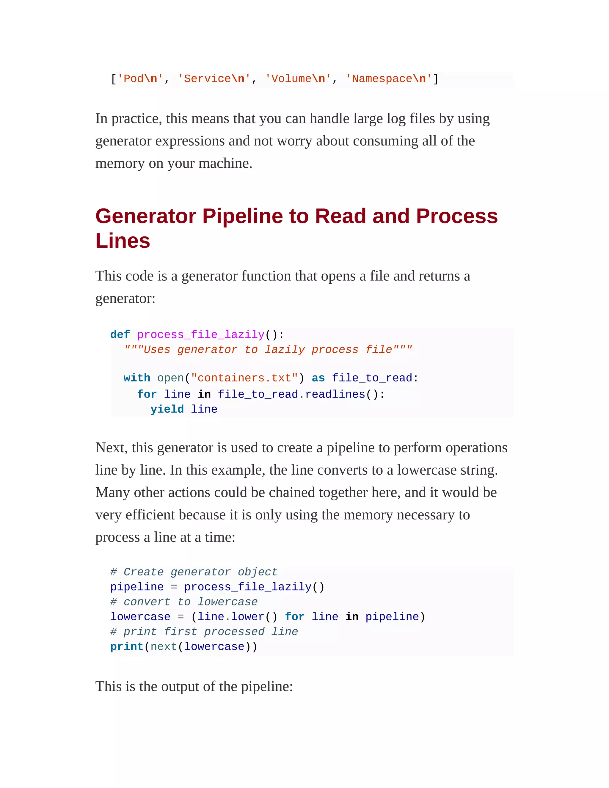 ['Podn', 'Servicen', 'Volumen', 'Namespacen']
In practice, this means that you can handle large log files by using
generator expressions and not worry about consuming all of the
memory on your machine.
Generator Pipeline to Read and Process
Lines
This code is a generator function that opens a file and returns a
generator:
def process_file_lazily():
"""Uses generator to lazily process file"""
with open("containers.txt") as file_to_read:
for line in file_to_read.readlines():
yield line
Next, this generator is used to create a pipeline to perform operations
line by line. In this example, the line converts to a lowercase string.
Many other actions could be chained together here, and it would be
very efficient because it is only using the memory necessary to
process a line at a time:
# Create generator object
pipeline = process_file_lazily()
# convert to lowercase
lowercase = (line.lower() for line in pipeline)
# print first processed line
print(next(lowercase))
This is the output of the pipeline:
 