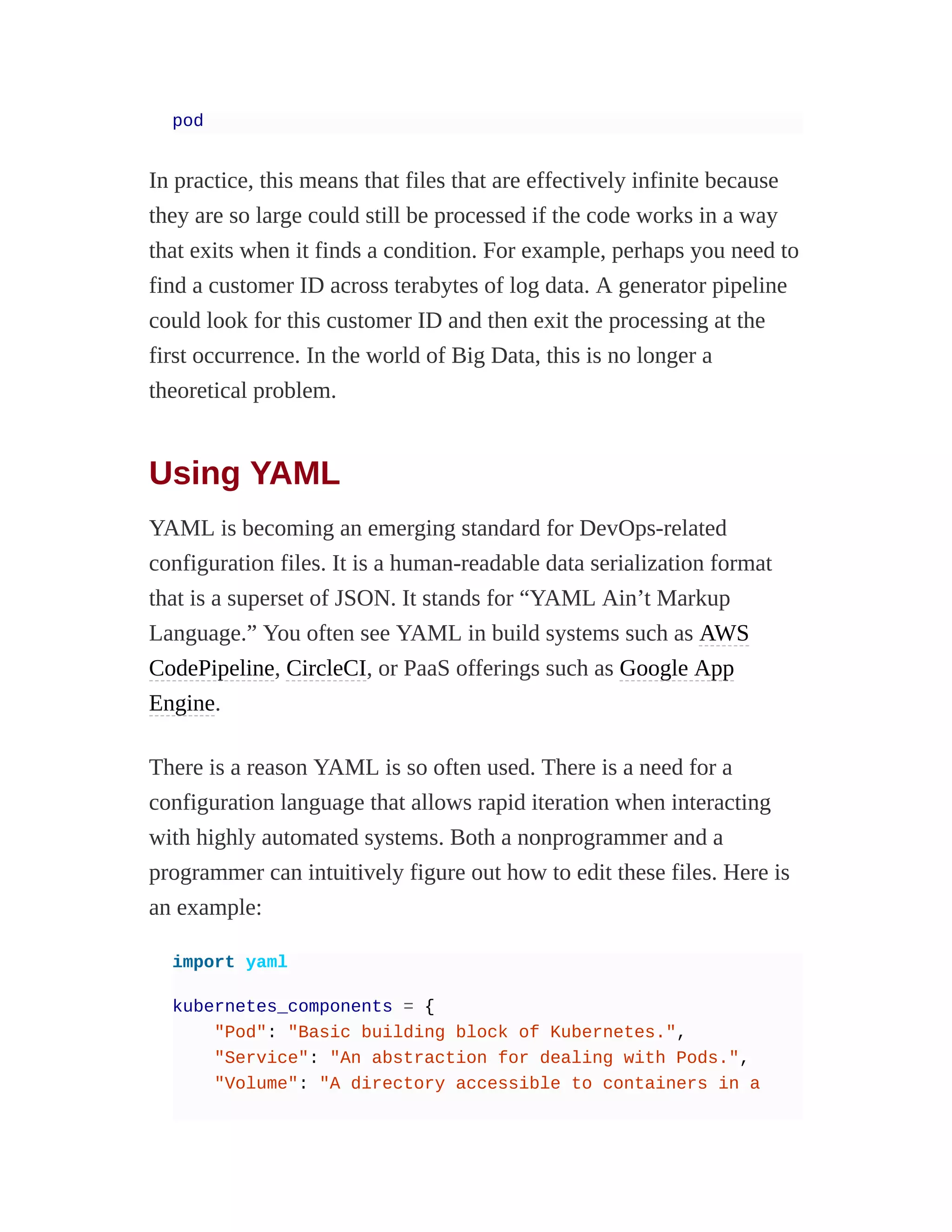 pod
In practice, this means that files that are effectively infinite because
they are so large could still be processed if the code works in a way
that exits when it finds a condition. For example, perhaps you need to
find a customer ID across terabytes of log data. A generator pipeline
could look for this customer ID and then exit the processing at the
first occurrence. In the world of Big Data, this is no longer a
theoretical problem.
Using YAML
YAML is becoming an emerging standard for DevOps-related
configuration files. It is a human-readable data serialization format
that is a superset of JSON. It stands for “YAML Ain’t Markup
Language.” You often see YAML in build systems such as AWS
CodePipeline, CircleCI, or PaaS offerings such as Google App
Engine.
There is a reason YAML is so often used. There is a need for a
configuration language that allows rapid iteration when interacting
with highly automated systems. Both a nonprogrammer and a
programmer can intuitively figure out how to edit these files. Here is
an example:
import yaml
kubernetes_components = {
"Pod": "Basic building block of Kubernetes.",
"Service": "An abstraction for dealing with Pods.",
"Volume": "A directory accessible to containers in a
 
