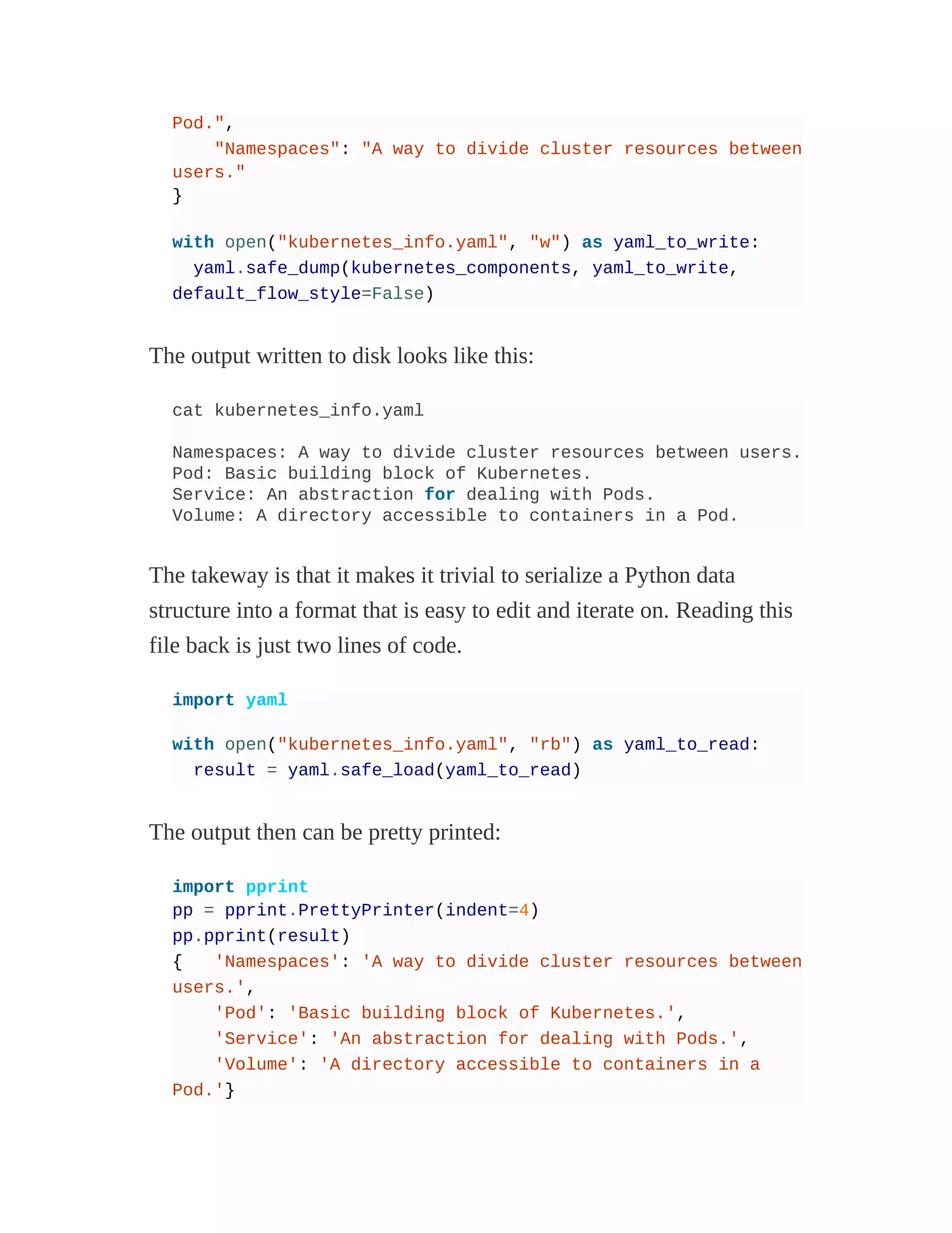 Pod.",
"Namespaces": "A way to divide cluster resources between
users."
}
with open("kubernetes_info.yaml", "w") as yaml_to_write:
yaml.safe_dump(kubernetes_components, yaml_to_write,
default_flow_style=False)
The output written to disk looks like this:
cat kubernetes_info.yaml
Namespaces: A way to divide cluster resources between users.
Pod: Basic building block of Kubernetes.
Service: An abstraction for dealing with Pods.
Volume: A directory accessible to containers in a Pod.
The takeway is that it makes it trivial to serialize a Python data
structure into a format that is easy to edit and iterate on. Reading this
file back is just two lines of code.
import yaml
with open("kubernetes_info.yaml", "rb") as yaml_to_read:
result = yaml.safe_load(yaml_to_read)
The output then can be pretty printed:
import pprint
pp = pprint.PrettyPrinter(indent=4)
pp.pprint(result)
{ 'Namespaces': 'A way to divide cluster resources between
users.',
'Pod': 'Basic building block of Kubernetes.',
'Service': 'An abstraction for dealing with Pods.',
'Volume': 'A directory accessible to containers in a
Pod.'}
 