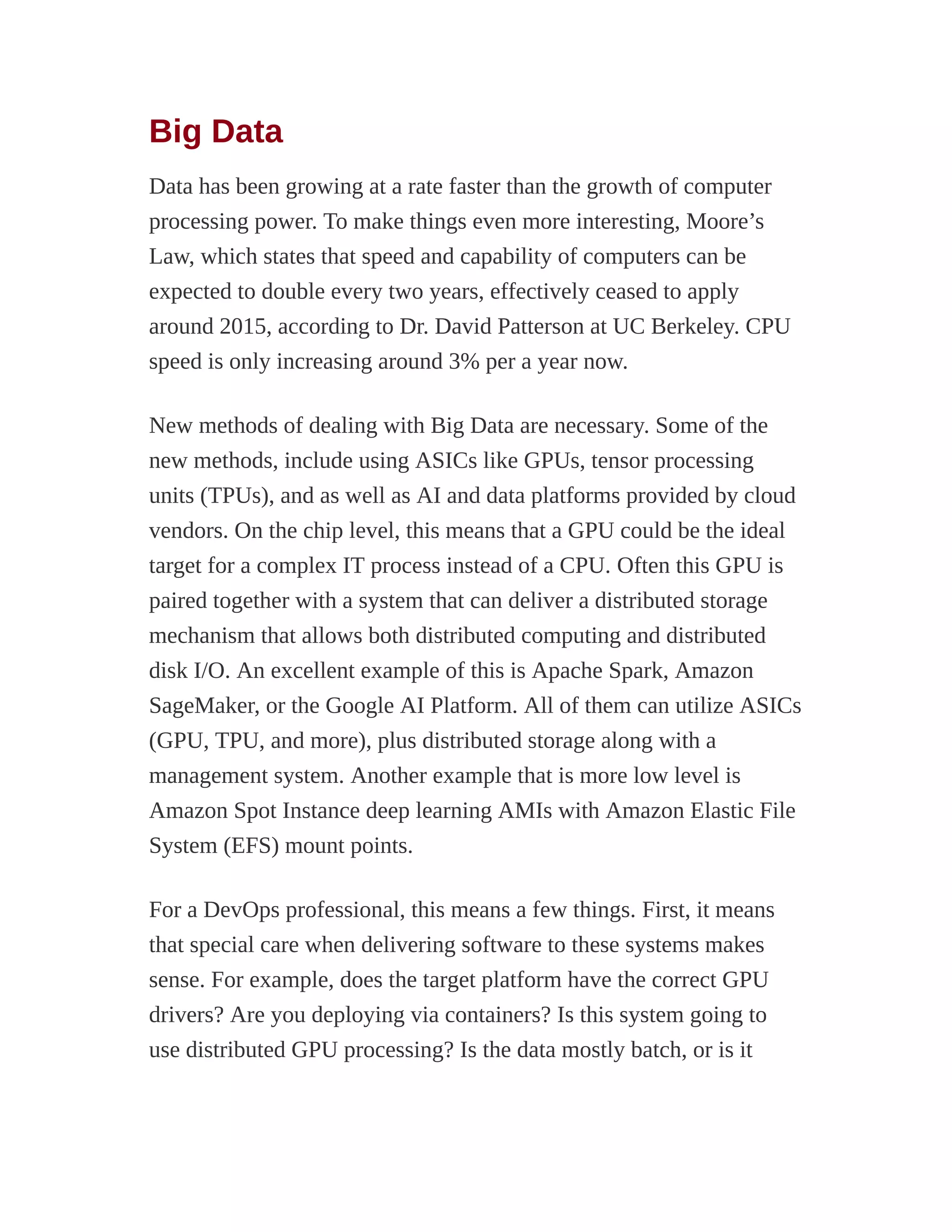 Big Data
Data has been growing at a rate faster than the growth of computer
processing power. To make things even more interesting, Moore’s
Law, which states that speed and capability of computers can be
expected to double every two years, effectively ceased to apply
around 2015, according to Dr. David Patterson at UC Berkeley. CPU
speed is only increasing around 3% per a year now.
New methods of dealing with Big Data are necessary. Some of the
new methods, include using ASICs like GPUs, tensor processing
units (TPUs), and as well as AI and data platforms provided by cloud
vendors. On the chip level, this means that a GPU could be the ideal
target for a complex IT process instead of a CPU. Often this GPU is
paired together with a system that can deliver a distributed storage
mechanism that allows both distributed computing and distributed
disk I/O. An excellent example of this is Apache Spark, Amazon
SageMaker, or the Google AI Platform. All of them can utilize ASICs
(GPU, TPU, and more), plus distributed storage along with a
management system. Another example that is more low level is
Amazon Spot Instance deep learning AMIs with Amazon Elastic File
System (EFS) mount points.
For a DevOps professional, this means a few things. First, it means
that special care when delivering software to these systems makes
sense. For example, does the target platform have the correct GPU
drivers? Are you deploying via containers? Is this system going to
use distributed GPU processing? Is the data mostly batch, or is it
 