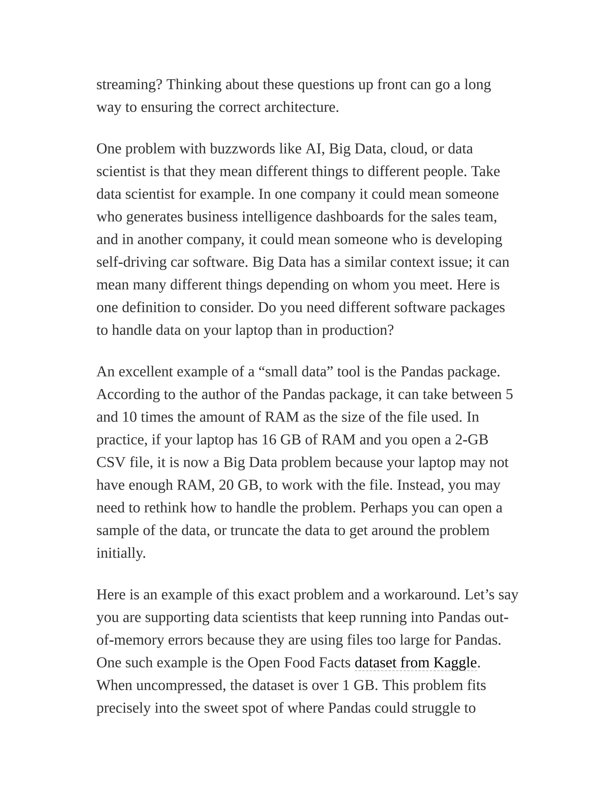 streaming? Thinking about these questions up front can go a long
way to ensuring the correct architecture.
One problem with buzzwords like AI, Big Data, cloud, or data
scientist is that they mean different things to different people. Take
data scientist for example. In one company it could mean someone
who generates business intelligence dashboards for the sales team,
and in another company, it could mean someone who is developing
self-driving car software. Big Data has a similar context issue; it can
mean many different things depending on whom you meet. Here is
one definition to consider. Do you need different software packages
to handle data on your laptop than in production?
An excellent example of a “small data” tool is the Pandas package.
According to the author of the Pandas package, it can take between 5
and 10 times the amount of RAM as the size of the file used. In
practice, if your laptop has 16 GB of RAM and you open a 2-GB
CSV file, it is now a Big Data problem because your laptop may not
have enough RAM, 20 GB, to work with the file. Instead, you may
need to rethink how to handle the problem. Perhaps you can open a
sample of the data, or truncate the data to get around the problem
initially.
Here is an example of this exact problem and a workaround. Let’s say
you are supporting data scientists that keep running into Pandas out-
of-memory errors because they are using files too large for Pandas.
One such example is the Open Food Facts dataset from Kaggle.
When uncompressed, the dataset is over 1 GB. This problem fits
precisely into the sweet spot of where Pandas could struggle to
 