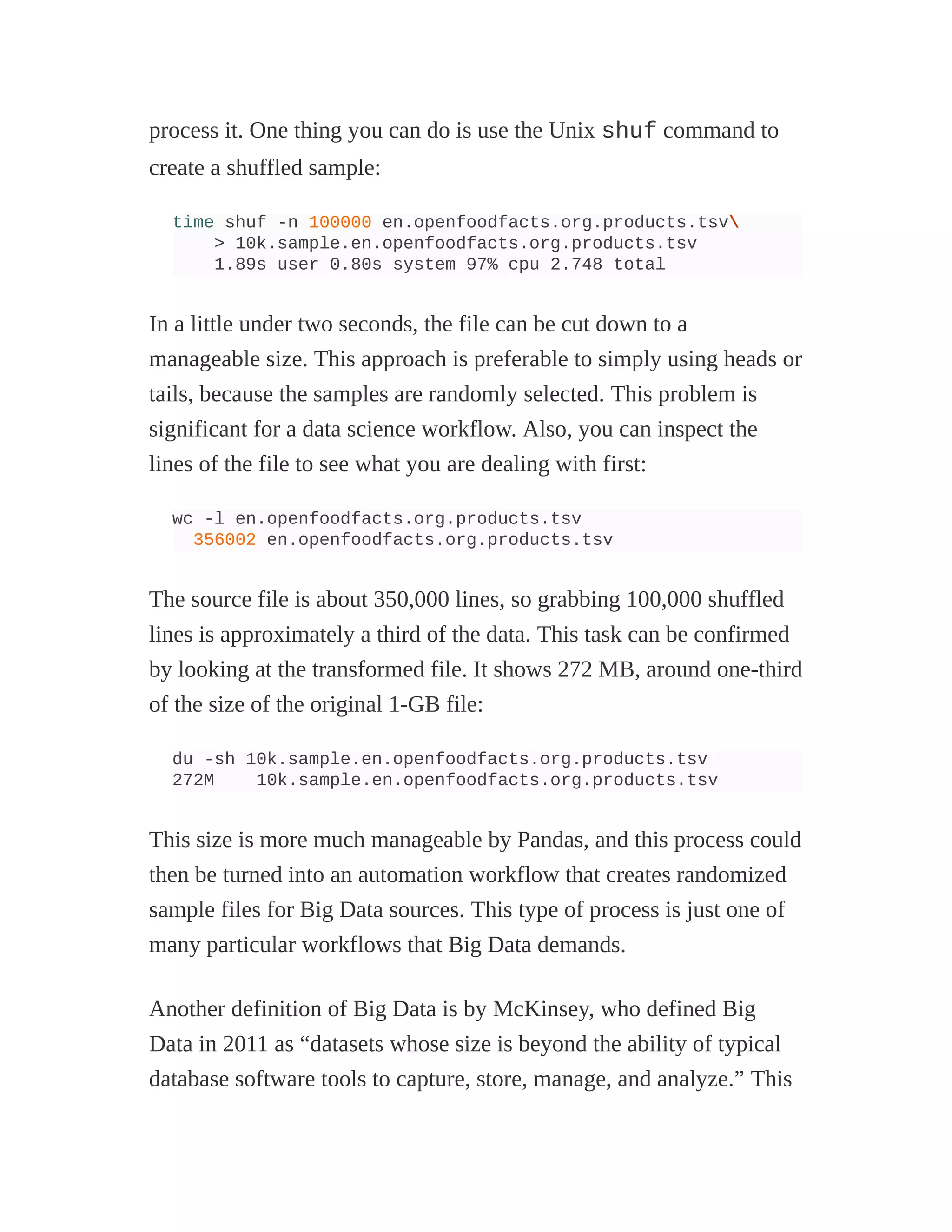 process it. One thing you can do is use the Unix shuf command to
create a shuffled sample:
time shuf -n 100000 en.openfoodfacts.org.products.tsv
> 10k.sample.en.openfoodfacts.org.products.tsv
1.89s user 0.80s system 97% cpu 2.748 total
In a little under two seconds, the file can be cut down to a
manageable size. This approach is preferable to simply using heads or
tails, because the samples are randomly selected. This problem is
significant for a data science workflow. Also, you can inspect the
lines of the file to see what you are dealing with first:
wc -l en.openfoodfacts.org.products.tsv
356002 en.openfoodfacts.org.products.tsv
The source file is about 350,000 lines, so grabbing 100,000 shuffled
lines is approximately a third of the data. This task can be confirmed
by looking at the transformed file. It shows 272 MB, around one-third
of the size of the original 1-GB file:
du -sh 10k.sample.en.openfoodfacts.org.products.tsv
272M 10k.sample.en.openfoodfacts.org.products.tsv
This size is more much manageable by Pandas, and this process could
then be turned into an automation workflow that creates randomized
sample files for Big Data sources. This type of process is just one of
many particular workflows that Big Data demands.
Another definition of Big Data is by McKinsey, who defined Big
Data in 2011 as “datasets whose size is beyond the ability of typical
database software tools to capture, store, manage, and analyze.” This
 