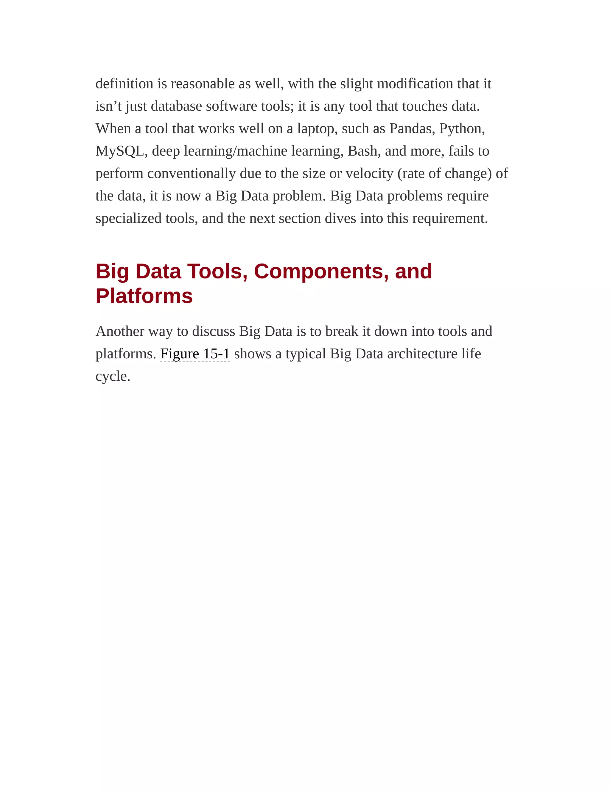 definition is reasonable as well, with the slight modification that it
isn’t just database software tools; it is any tool that touches data.
When a tool that works well on a laptop, such as Pandas, Python,
MySQL, deep learning/machine learning, Bash, and more, fails to
perform conventionally due to the size or velocity (rate of change) of
the data, it is now a Big Data problem. Big Data problems require
specialized tools, and the next section dives into this requirement.
Big Data Tools, Components, and
Platforms
Another way to discuss Big Data is to break it down into tools and
platforms. Figure 15-1 shows a typical Big Data architecture life
cycle.
 