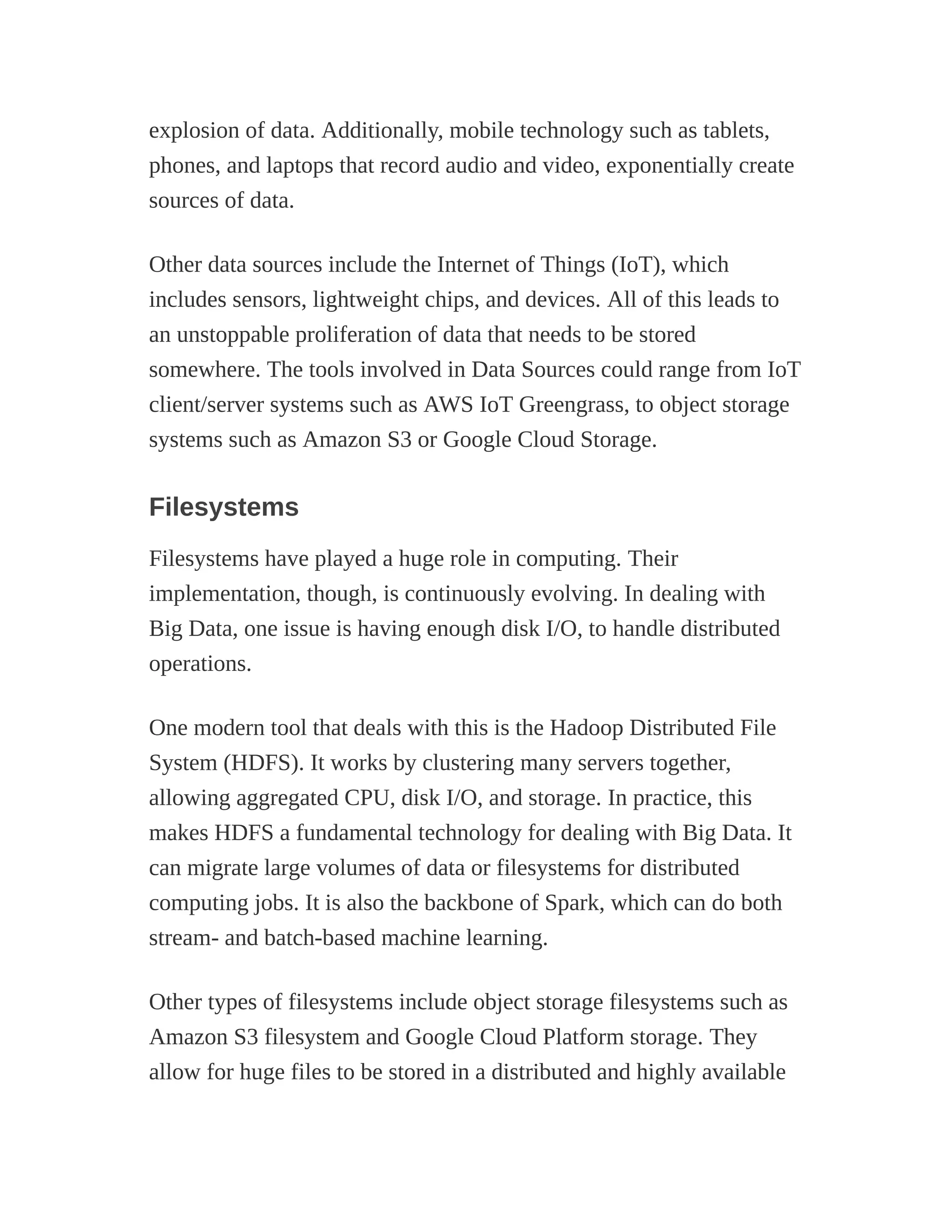 explosion of data. Additionally, mobile technology such as tablets,
phones, and laptops that record audio and video, exponentially create
sources of data.
Other data sources include the Internet of Things (IoT), which
includes sensors, lightweight chips, and devices. All of this leads to
an unstoppable proliferation of data that needs to be stored
somewhere. The tools involved in Data Sources could range from IoT
client/server systems such as AWS IoT Greengrass, to object storage
systems such as Amazon S3 or Google Cloud Storage.
Filesystems
Filesystems have played a huge role in computing. Their
implementation, though, is continuously evolving. In dealing with
Big Data, one issue is having enough disk I/O, to handle distributed
operations.
One modern tool that deals with this is the Hadoop Distributed File
System (HDFS). It works by clustering many servers together,
allowing aggregated CPU, disk I/O, and storage. In practice, this
makes HDFS a fundamental technology for dealing with Big Data. It
can migrate large volumes of data or filesystems for distributed
computing jobs. It is also the backbone of Spark, which can do both
stream- and batch-based machine learning.
Other types of filesystems include object storage filesystems such as
Amazon S3 filesystem and Google Cloud Platform storage. They
allow for huge files to be stored in a distributed and highly available
 