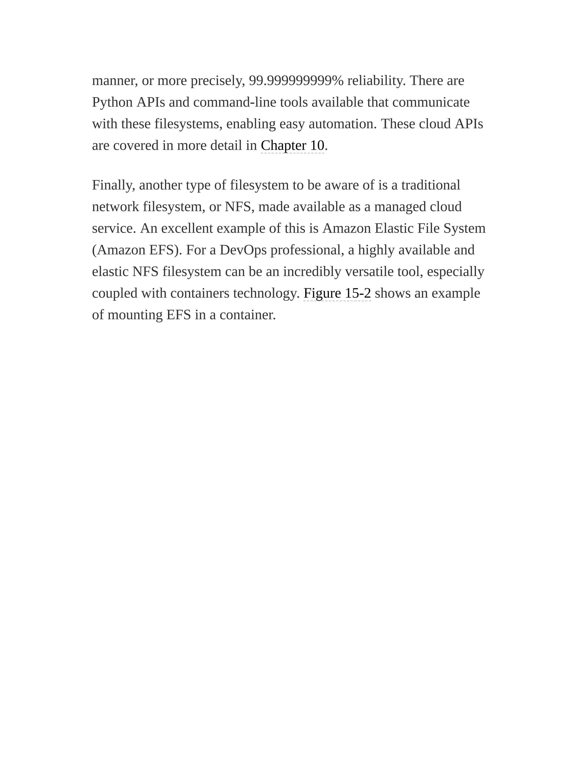 manner, or more precisely, 99.999999999% reliability. There are
Python APIs and command-line tools available that communicate
with these filesystems, enabling easy automation. These cloud APIs
are covered in more detail in Chapter 10.
Finally, another type of filesystem to be aware of is a traditional
network filesystem, or NFS, made available as a managed cloud
service. An excellent example of this is Amazon Elastic File System
(Amazon EFS). For a DevOps professional, a highly available and
elastic NFS filesystem can be an incredibly versatile tool, especially
coupled with containers technology. Figure 15-2 shows an example
of mounting EFS in a container.
 