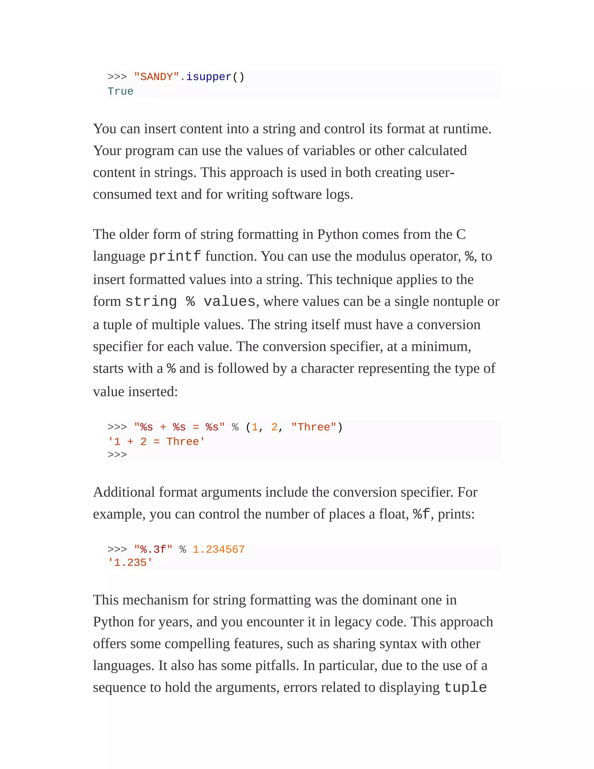 >>> "SANDY".isupper()
True
You can insert content into a string and control its format at runtime.
Your program can use the values of variables or other calculated
content in strings. This approach is used in both creating user-
consumed text and for writing software logs.
The older form of string formatting in Python comes from the C
language printf function. You can use the modulus operator, %, to
insert formatted values into a string. This technique applies to the
form string % values, where values can be a single nontuple or
a tuple of multiple values. The string itself must have a conversion
specifier for each value. The conversion specifier, at a minimum,
starts with a % and is followed by a character representing the type of
value inserted:
>>> "%s + %s = %s" % (1, 2, "Three")
'1 + 2 = Three'
>>>
Additional format arguments include the conversion specifier. For
example, you can control the number of places a float, %f, prints:
>>> "%.3f" % 1.234567
'1.235'
This mechanism for string formatting was the dominant one in
Python for years, and you encounter it in legacy code. This approach
offers some compelling features, such as sharing syntax with other
languages. It also has some pitfalls. In particular, due to the use of a
sequence to hold the arguments, errors related to displaying tuple
 