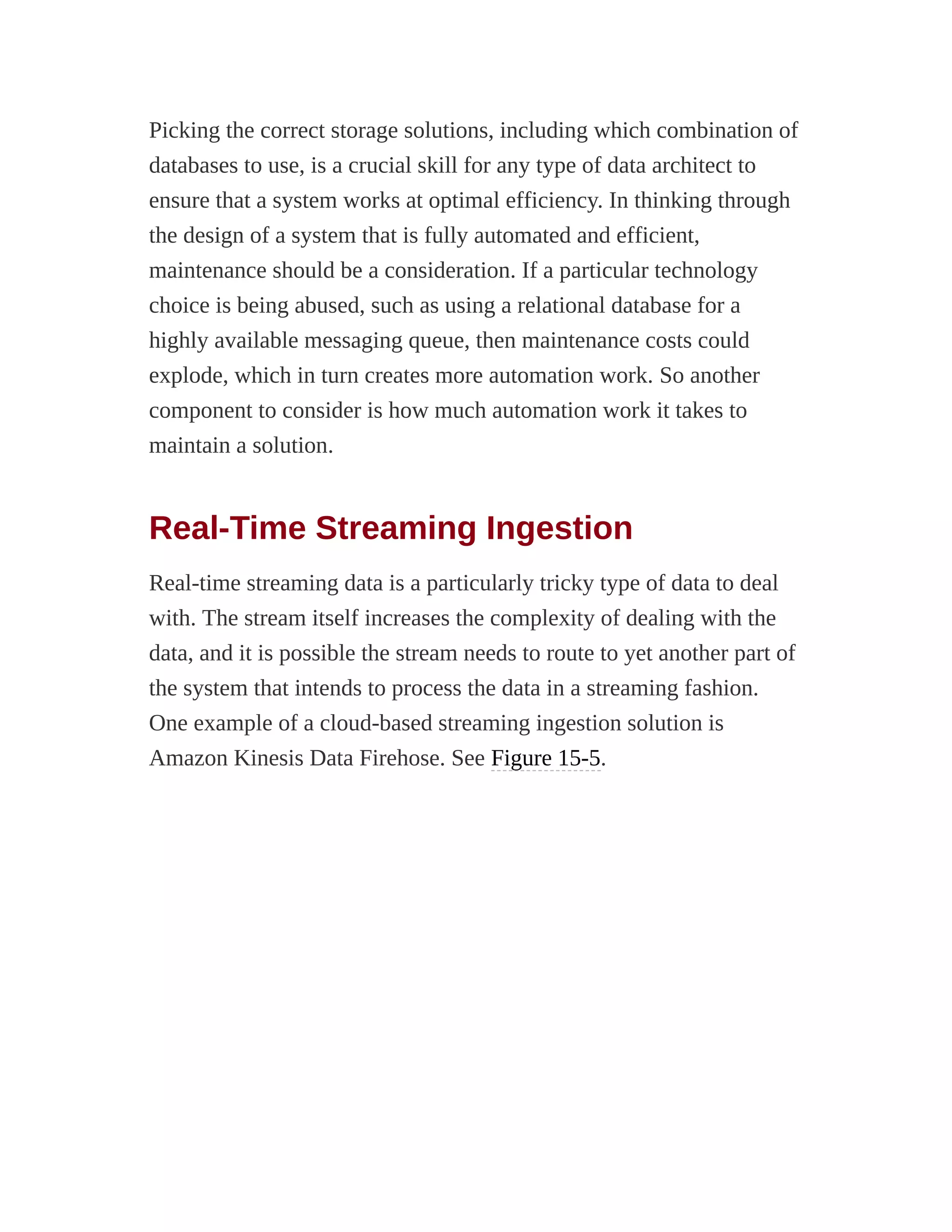Picking the correct storage solutions, including which combination of
databases to use, is a crucial skill for any type of data architect to
ensure that a system works at optimal efficiency. In thinking through
the design of a system that is fully automated and efficient,
maintenance should be a consideration. If a particular technology
choice is being abused, such as using a relational database for a
highly available messaging queue, then maintenance costs could
explode, which in turn creates more automation work. So another
component to consider is how much automation work it takes to
maintain a solution.
Real-Time Streaming Ingestion
Real-time streaming data is a particularly tricky type of data to deal
with. The stream itself increases the complexity of dealing with the
data, and it is possible the stream needs to route to yet another part of
the system that intends to process the data in a streaming fashion.
One example of a cloud-based streaming ingestion solution is
Amazon Kinesis Data Firehose. See Figure 15-5.
 