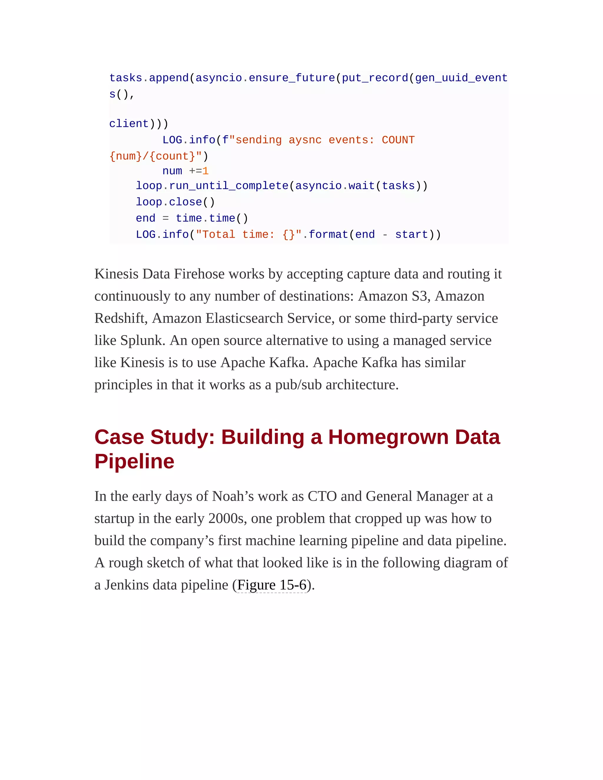 tasks.append(asyncio.ensure_future(put_record(gen_uuid_event
s(),
client)))
LOG.info(f"sending aysnc events: COUNT
{num}/{count}")
num +=1
loop.run_until_complete(asyncio.wait(tasks))
loop.close()
end = time.time()
LOG.info("Total time: {}".format(end - start))
Kinesis Data Firehose works by accepting capture data and routing it
continuously to any number of destinations: Amazon S3, Amazon
Redshift, Amazon Elasticsearch Service, or some third-party service
like Splunk. An open source alternative to using a managed service
like Kinesis is to use Apache Kafka. Apache Kafka has similar
principles in that it works as a pub/sub architecture.
Case Study: Building a Homegrown Data
Pipeline
In the early days of Noah’s work as CTO and General Manager at a
startup in the early 2000s, one problem that cropped up was how to
build the company’s first machine learning pipeline and data pipeline.
A rough sketch of what that looked like is in the following diagram of
a Jenkins data pipeline (Figure 15-6).
 