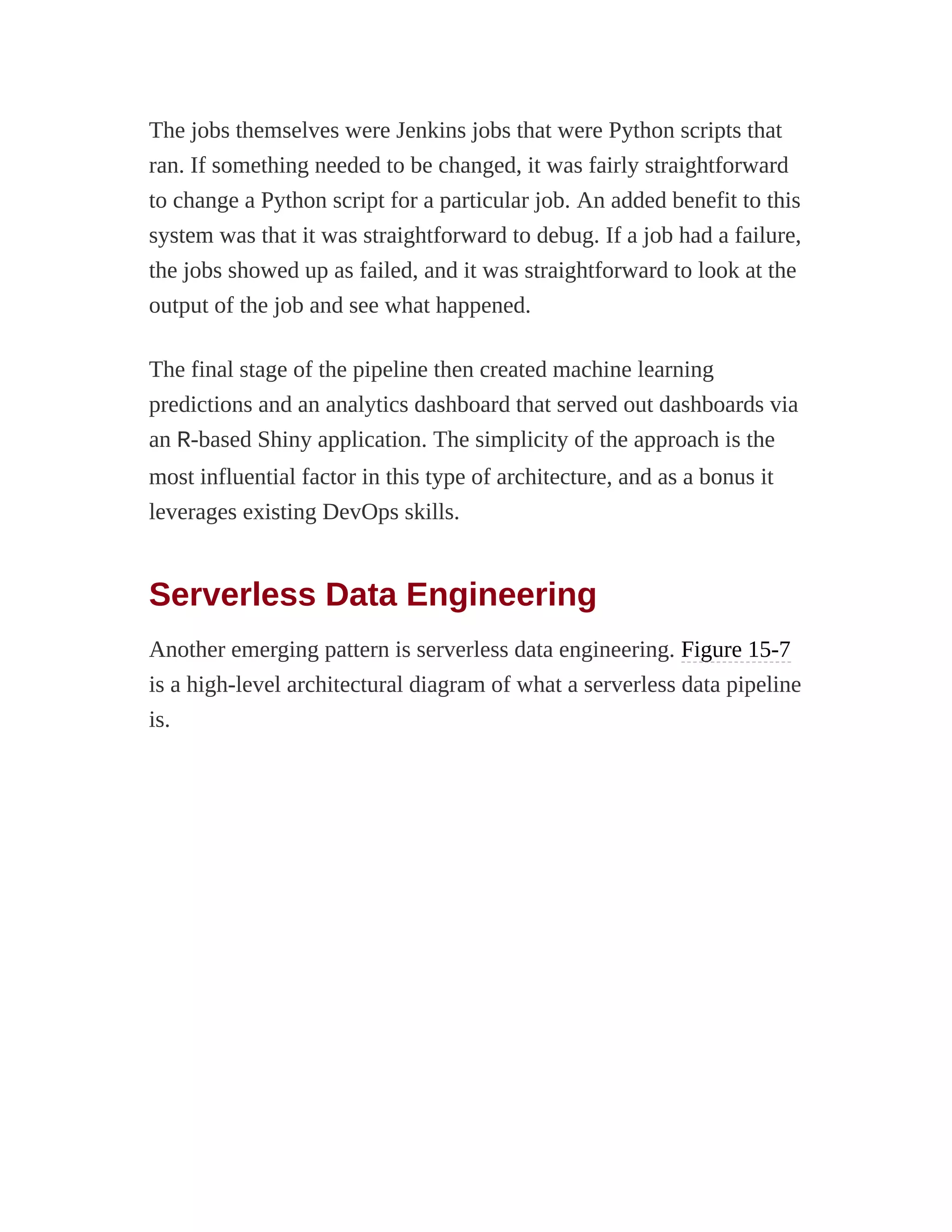The jobs themselves were Jenkins jobs that were Python scripts that
ran. If something needed to be changed, it was fairly straightforward
to change a Python script for a particular job. An added benefit to this
system was that it was straightforward to debug. If a job had a failure,
the jobs showed up as failed, and it was straightforward to look at the
output of the job and see what happened.
The final stage of the pipeline then created machine learning
predictions and an analytics dashboard that served out dashboards via
an R-based Shiny application. The simplicity of the approach is the
most influential factor in this type of architecture, and as a bonus it
leverages existing DevOps skills.
Serverless Data Engineering
Another emerging pattern is serverless data engineering. Figure 15-7
is a high-level architectural diagram of what a serverless data pipeline
is.
 