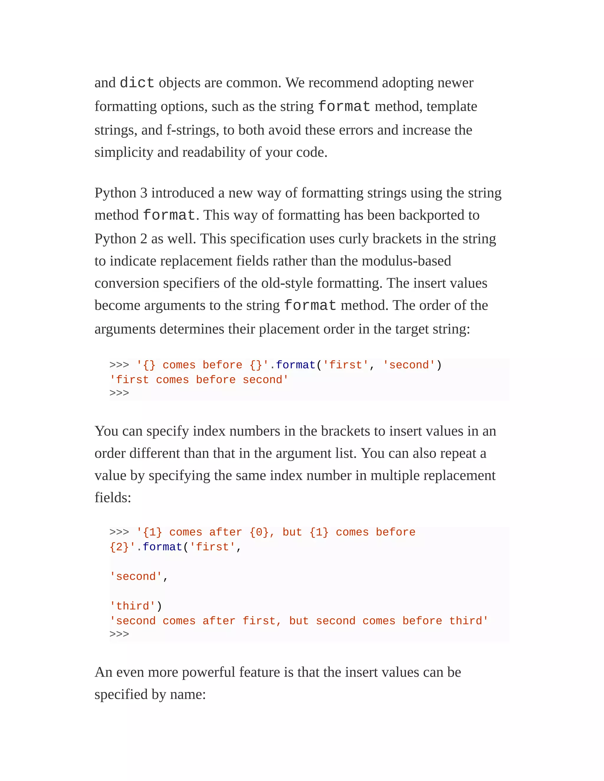 and dict objects are common. We recommend adopting newer
formatting options, such as the string format method, template
strings, and f-strings, to both avoid these errors and increase the
simplicity and readability of your code.
Python 3 introduced a new way of formatting strings using the string
method format. This way of formatting has been backported to
Python 2 as well. This specification uses curly brackets in the string
to indicate replacement fields rather than the modulus-based
conversion specifiers of the old-style formatting. The insert values
become arguments to the string format method. The order of the
arguments determines their placement order in the target string:
>>> '{} comes before {}'.format('first', 'second')
'first comes before second'
>>>
You can specify index numbers in the brackets to insert values in an
order different than that in the argument list. You can also repeat a
value by specifying the same index number in multiple replacement
fields:
>>> '{1} comes after {0}, but {1} comes before
{2}'.format('first',
'second',
'third')
'second comes after first, but second comes before third'
>>>
An even more powerful feature is that the insert values can be
specified by name:
 