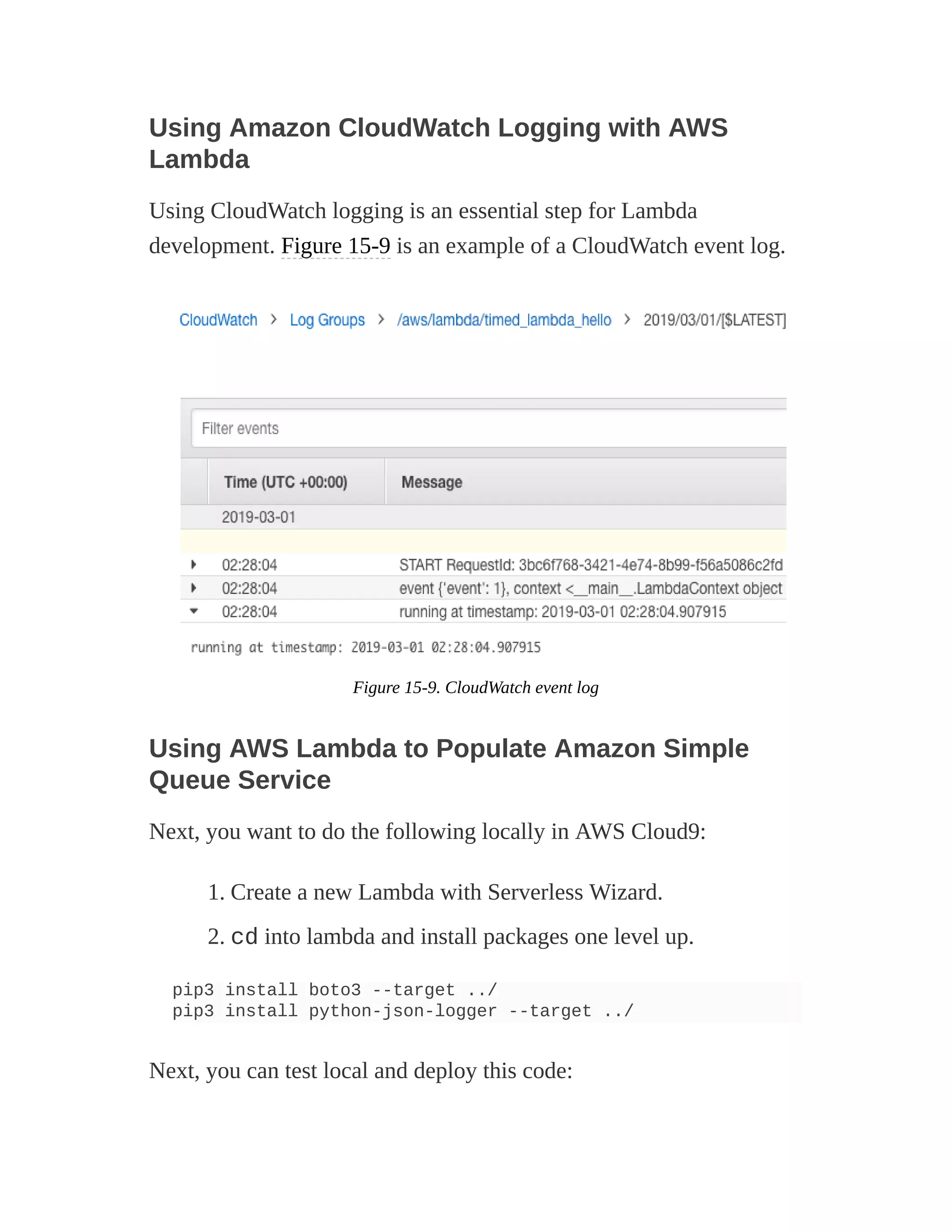 Using Amazon CloudWatch Logging with AWS
Lambda
Using CloudWatch logging is an essential step for Lambda
development. Figure 15-9 is an example of a CloudWatch event log.
Figure 15-9. CloudWatch event log
Using AWS Lambda to Populate Amazon Simple
Queue Service
Next, you want to do the following locally in AWS Cloud9:
1. Create a new Lambda with Serverless Wizard.
2. cd into lambda and install packages one level up.
pip3 install boto3 --target ../
pip3 install python-json-logger --target ../
Next, you can test local and deploy this code:
 