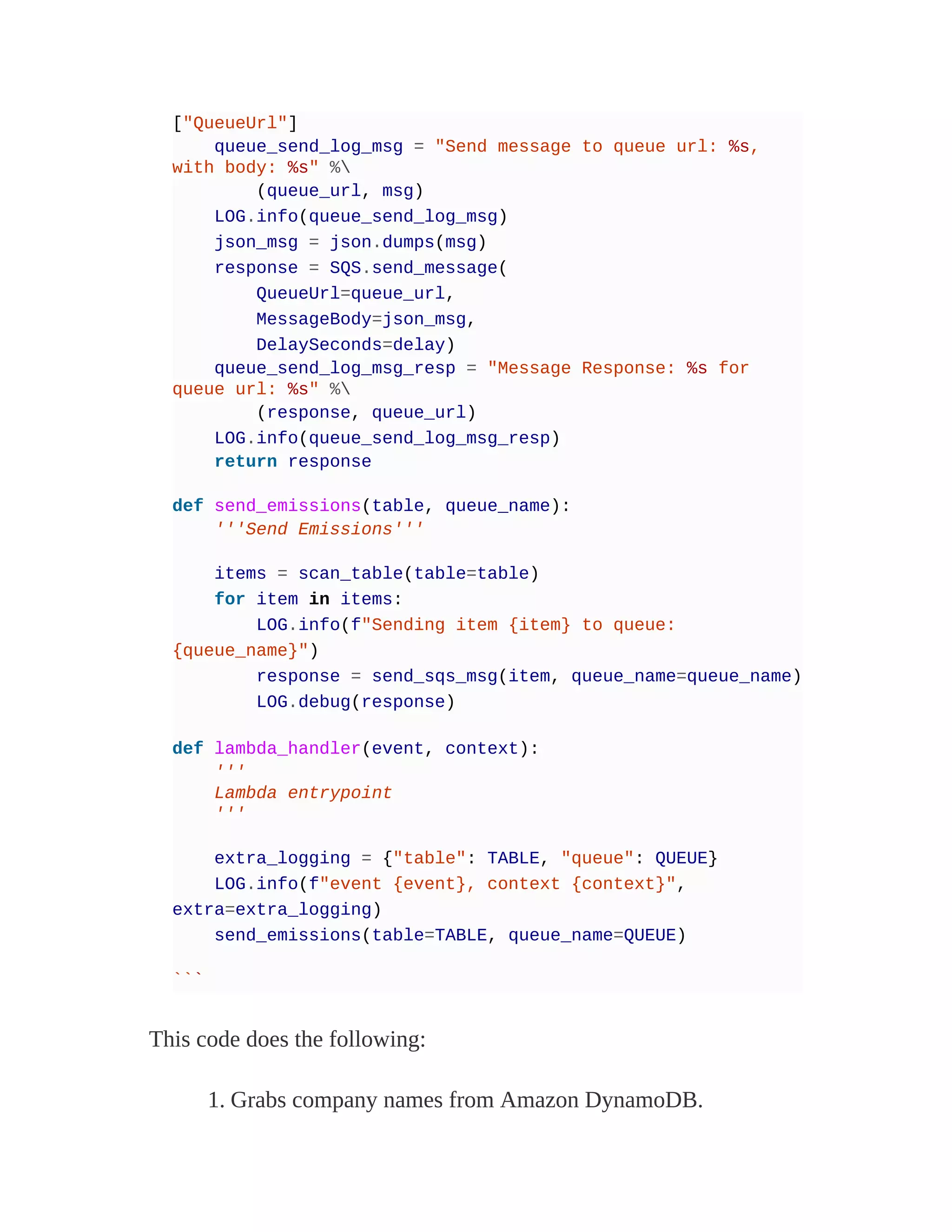 ["QueueUrl"]
queue_send_log_msg = "Send message to queue url: %s,
with body: %s" %
(queue_url, msg)
LOG.info(queue_send_log_msg)
json_msg = json.dumps(msg)
response = SQS.send_message(
QueueUrl=queue_url,
MessageBody=json_msg,
DelaySeconds=delay)
queue_send_log_msg_resp = "Message Response: %s for
queue url: %s" %
(response, queue_url)
LOG.info(queue_send_log_msg_resp)
return response
def send_emissions(table, queue_name):
'''Send Emissions'''
items = scan_table(table=table)
for item in items:
LOG.info(f"Sending item {item} to queue:
{queue_name}")
response = send_sqs_msg(item, queue_name=queue_name)
LOG.debug(response)
def lambda_handler(event, context):
'''
Lambda entrypoint
'''
extra_logging = {"table": TABLE, "queue": QUEUE}
LOG.info(f"event {event}, context {context}",
extra=extra_logging)
send_emissions(table=TABLE, queue_name=QUEUE)
```
This code does the following:
1. Grabs company names from Amazon DynamoDB.
 
