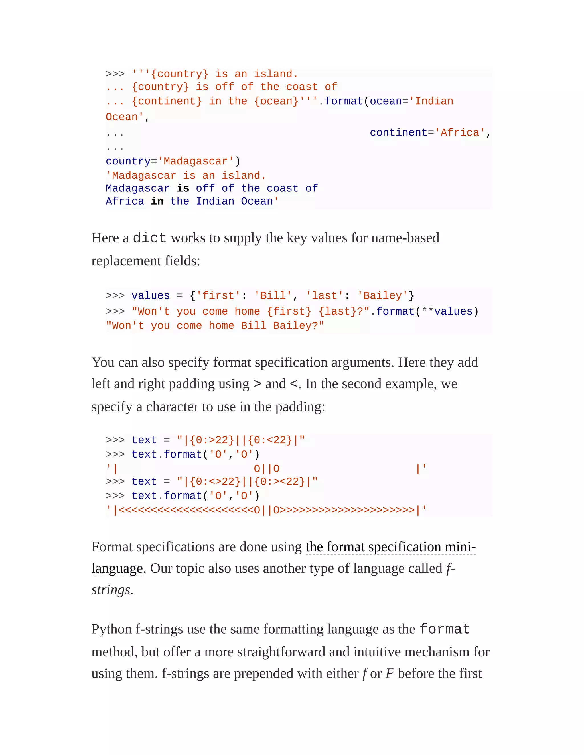 >>> '''{country} is an island.
... {country} is off of the coast of
... {continent} in the {ocean}'''.format(ocean='Indian
Ocean',
... continent='Africa',
...
country='Madagascar')
'Madagascar is an island.
Madagascar is off of the coast of
Africa in the Indian Ocean'
Here a dict works to supply the key values for name-based
replacement fields:
>>> values = {'first': 'Bill', 'last': 'Bailey'}
>>> "Won't you come home {first} {last}?".format(**values)
"Won't you come home Bill Bailey?"
You can also specify format specification arguments. Here they add
left and right padding using > and <. In the second example, we
specify a character to use in the padding:
>>> text = "|{0:>22}||{0:<22}|"
>>> text.format('O','O')
'| O||O |'
>>> text = "|{0:<>22}||{0:><22}|"
>>> text.format('O','O')
'|<<<<<<<<<<<<<<<<<<<<<O||O>>>>>>>>>>>>>>>>>>>>>|'
Format specifications are done using the format specification mini-
language. Our topic also uses another type of language called f-
strings.
Python f-strings use the same formatting language as the format
method, but offer a more straightforward and intuitive mechanism for
using them. f-strings are prepended with either f or F before the first
 