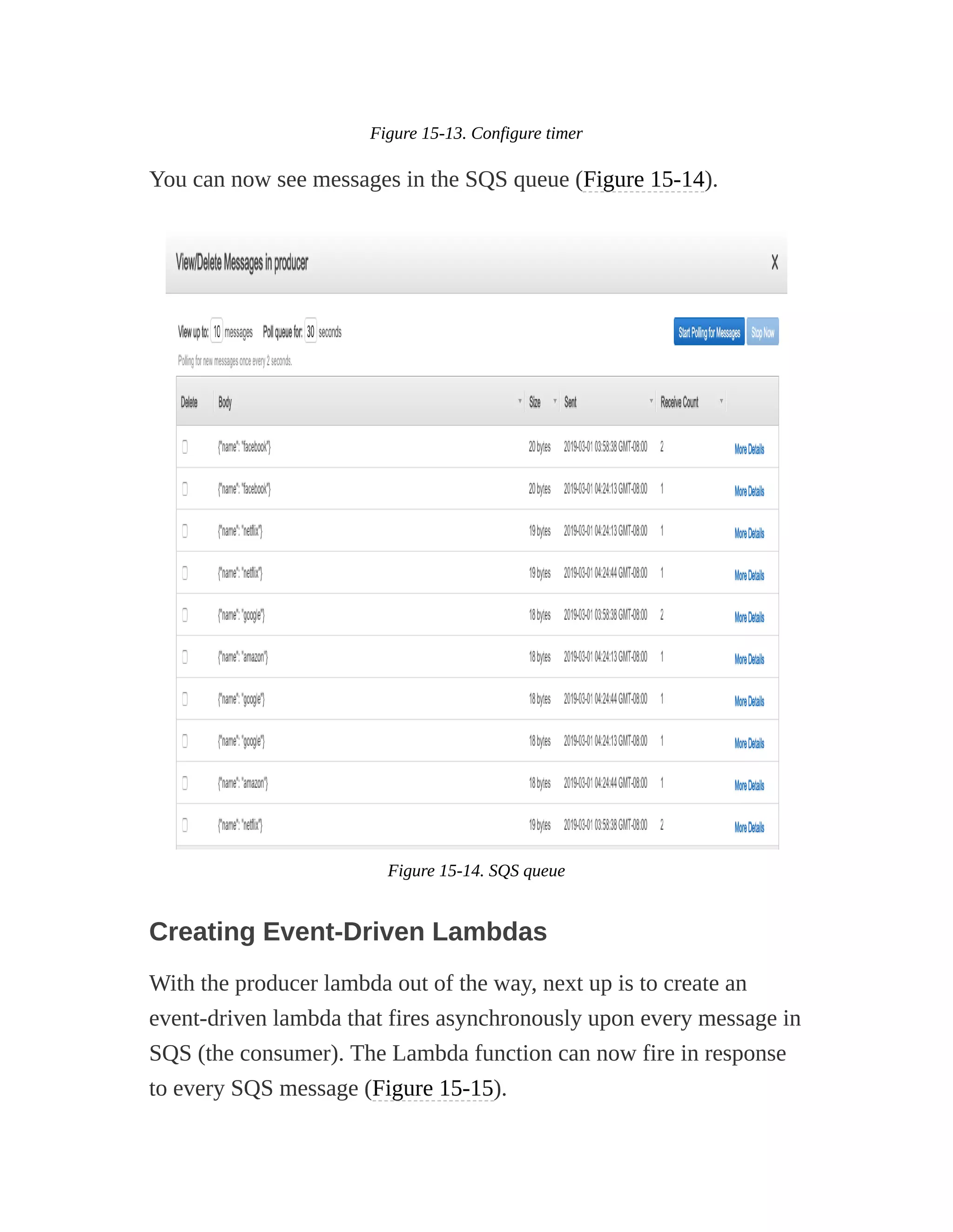 Figure 15-13. Configure timer
You can now see messages in the SQS queue (Figure 15-14).
Figure 15-14. SQS queue
Creating Event-Driven Lambdas
With the producer lambda out of the way, next up is to create an
event-driven lambda that fires asynchronously upon every message in
SQS (the consumer). The Lambda function can now fire in response
to every SQS message (Figure 15-15).
 