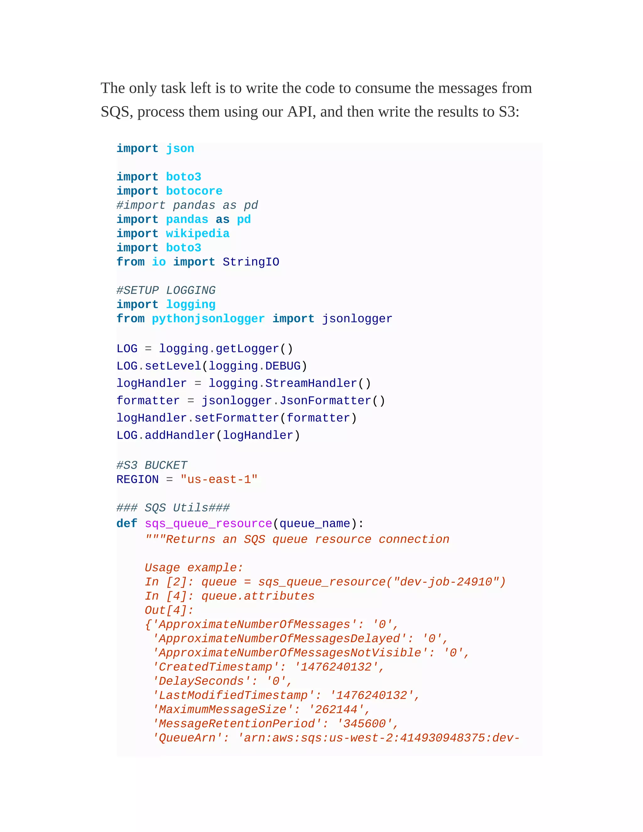 The only task left is to write the code to consume the messages from
SQS, process them using our API, and then write the results to S3:
import json
import boto3
import botocore
#import pandas as pd
import pandas as pd
import wikipedia
import boto3
from io import StringIO
#SETUP LOGGING
import logging
from pythonjsonlogger import jsonlogger
LOG = logging.getLogger()
LOG.setLevel(logging.DEBUG)
logHandler = logging.StreamHandler()
formatter = jsonlogger.JsonFormatter()
logHandler.setFormatter(formatter)
LOG.addHandler(logHandler)
#S3 BUCKET
REGION = "us-east-1"
### SQS Utils###
def sqs_queue_resource(queue_name):
"""Returns an SQS queue resource connection
Usage example:
In [2]: queue = sqs_queue_resource("dev-job-24910")
In [4]: queue.attributes
Out[4]:
{'ApproximateNumberOfMessages': '0',
'ApproximateNumberOfMessagesDelayed': '0',
'ApproximateNumberOfMessagesNotVisible': '0',
'CreatedTimestamp': '1476240132',
'DelaySeconds': '0',
'LastModifiedTimestamp': '1476240132',
'MaximumMessageSize': '262144',
'MessageRetentionPeriod': '345600',
'QueueArn': 'arn:aws:sqs:us-west-2:414930948375:dev-
 