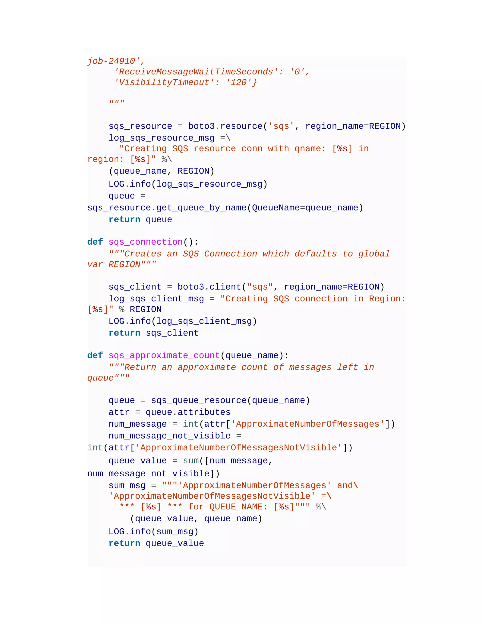 job-24910',
'ReceiveMessageWaitTimeSeconds': '0',
'VisibilityTimeout': '120'}
"""
sqs_resource = boto3.resource('sqs', region_name=REGION)
log_sqs_resource_msg =
"Creating SQS resource conn with qname: [%s] in
region: [%s]" %
(queue_name, REGION)
LOG.info(log_sqs_resource_msg)
queue =
sqs_resource.get_queue_by_name(QueueName=queue_name)
return queue
def sqs_connection():
"""Creates an SQS Connection which defaults to global
var REGION"""
sqs_client = boto3.client("sqs", region_name=REGION)
log_sqs_client_msg = "Creating SQS connection in Region:
[%s]" % REGION
LOG.info(log_sqs_client_msg)
return sqs_client
def sqs_approximate_count(queue_name):
"""Return an approximate count of messages left in
queue"""
queue = sqs_queue_resource(queue_name)
attr = queue.attributes
num_message = int(attr['ApproximateNumberOfMessages'])
num_message_not_visible =
int(attr['ApproximateNumberOfMessagesNotVisible'])
queue_value = sum([num_message,
num_message_not_visible])
sum_msg = """'ApproximateNumberOfMessages' and
'ApproximateNumberOfMessagesNotVisible' =
*** [%s] *** for QUEUE NAME: [%s]""" %
(queue_value, queue_name)
LOG.info(sum_msg)
return queue_value
 