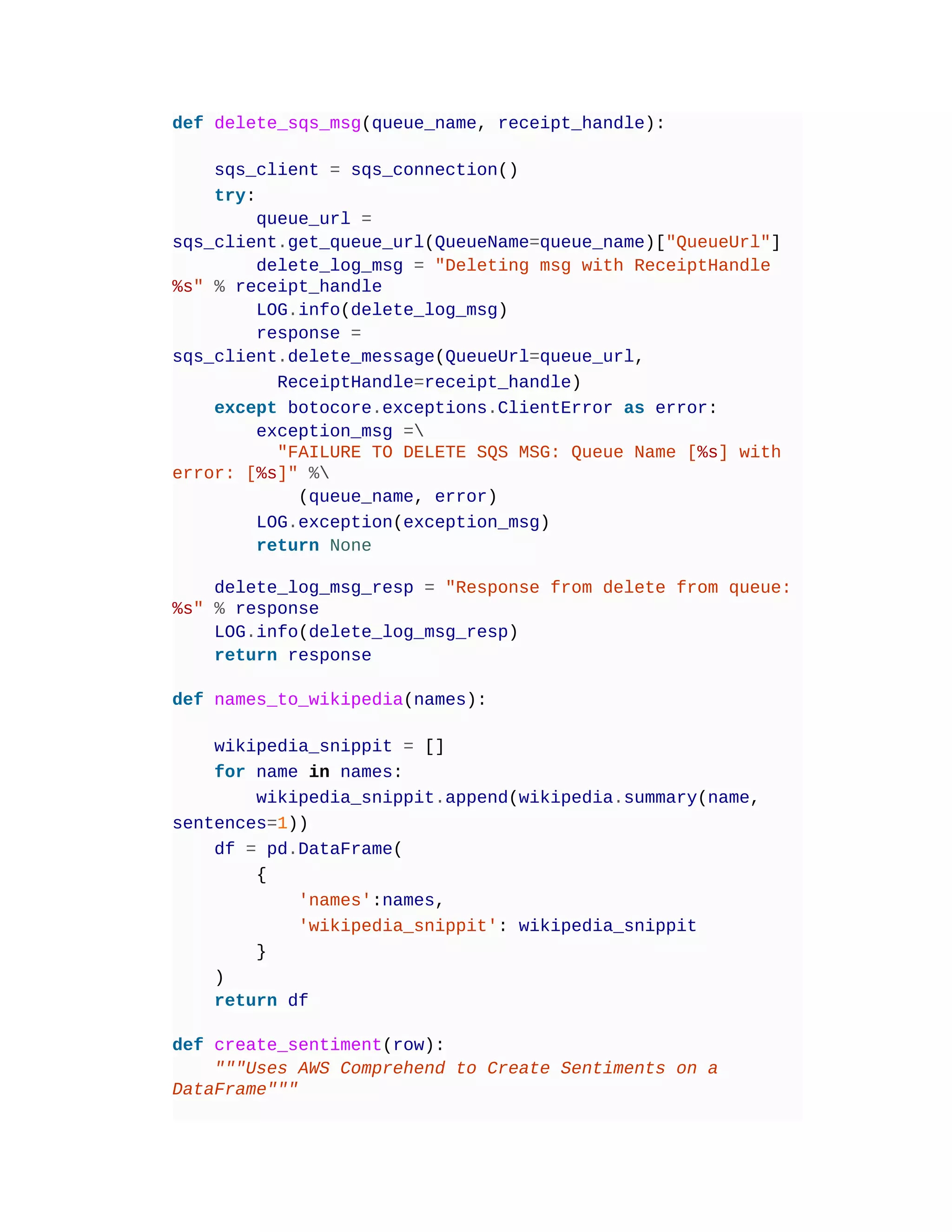 def delete_sqs_msg(queue_name, receipt_handle):
sqs_client = sqs_connection()
try:
queue_url =
sqs_client.get_queue_url(QueueName=queue_name)["QueueUrl"]
delete_log_msg = "Deleting msg with ReceiptHandle
%s" % receipt_handle
LOG.info(delete_log_msg)
response =
sqs_client.delete_message(QueueUrl=queue_url,
ReceiptHandle=receipt_handle)
except botocore.exceptions.ClientError as error:
exception_msg =
"FAILURE TO DELETE SQS MSG: Queue Name [%s] with
error: [%s]" %
(queue_name, error)
LOG.exception(exception_msg)
return None
delete_log_msg_resp = "Response from delete from queue:
%s" % response
LOG.info(delete_log_msg_resp)
return response
def names_to_wikipedia(names):
wikipedia_snippit = []
for name in names:
wikipedia_snippit.append(wikipedia.summary(name,
sentences=1))
df = pd.DataFrame(
{
'names':names,
'wikipedia_snippit': wikipedia_snippit
}
)
return df
def create_sentiment(row):
"""Uses AWS Comprehend to Create Sentiments on a
DataFrame"""
 