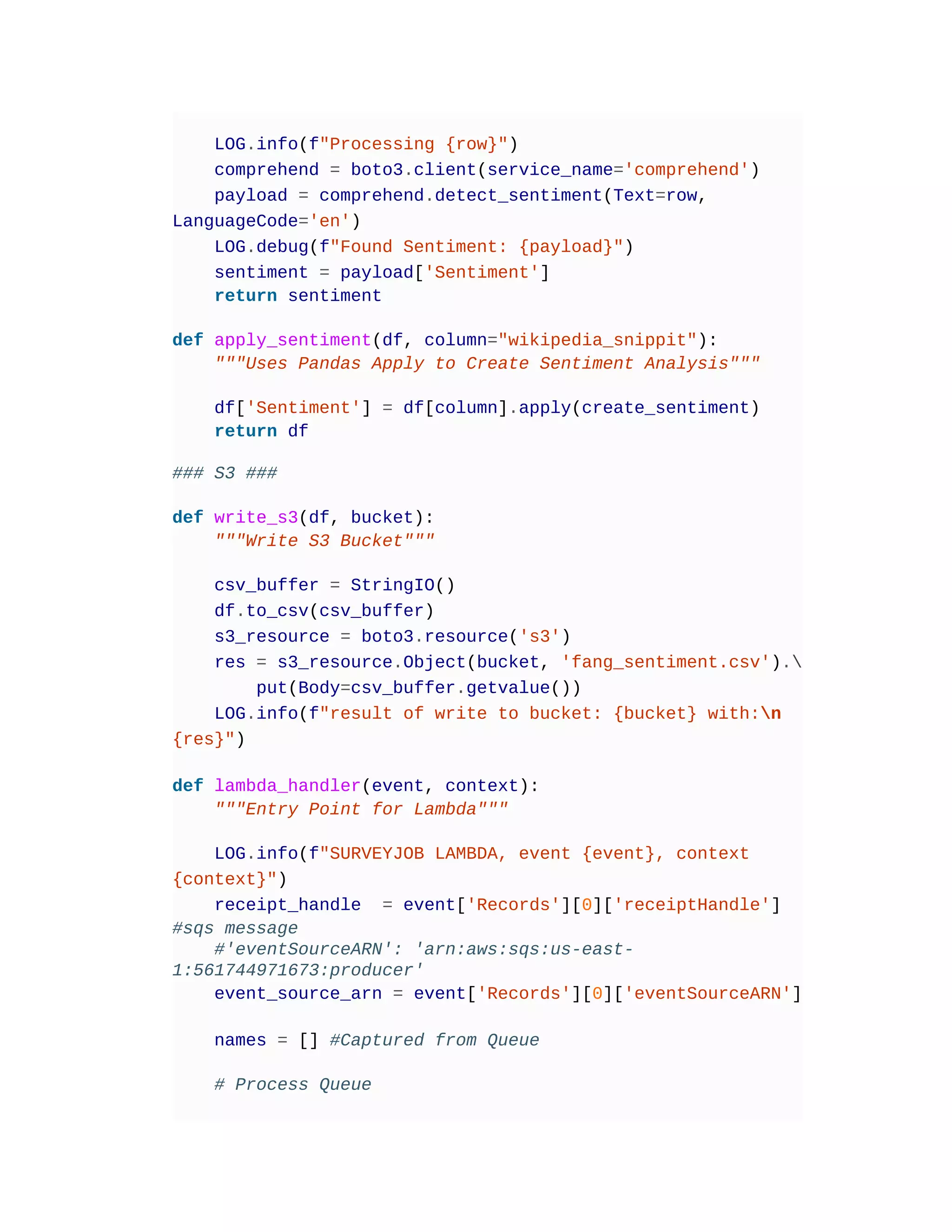 LOG.info(f"Processing {row}")
comprehend = boto3.client(service_name='comprehend')
payload = comprehend.detect_sentiment(Text=row,
LanguageCode='en')
LOG.debug(f"Found Sentiment: {payload}")
sentiment = payload['Sentiment']
return sentiment
def apply_sentiment(df, column="wikipedia_snippit"):
"""Uses Pandas Apply to Create Sentiment Analysis"""
df['Sentiment'] = df[column].apply(create_sentiment)
return df
### S3 ###
def write_s3(df, bucket):
"""Write S3 Bucket"""
csv_buffer = StringIO()
df.to_csv(csv_buffer)
s3_resource = boto3.resource('s3')
res = s3_resource.Object(bucket, 'fang_sentiment.csv').
put(Body=csv_buffer.getvalue())
LOG.info(f"result of write to bucket: {bucket} with:n
{res}")
def lambda_handler(event, context):
"""Entry Point for Lambda"""
LOG.info(f"SURVEYJOB LAMBDA, event {event}, context
{context}")
receipt_handle = event['Records'][0]['receiptHandle']
#sqs message
#'eventSourceARN': 'arn:aws:sqs:us-east-
1:561744971673:producer'
event_source_arn = event['Records'][0]['eventSourceARN']
names = [] #Captured from Queue
# Process Queue
 