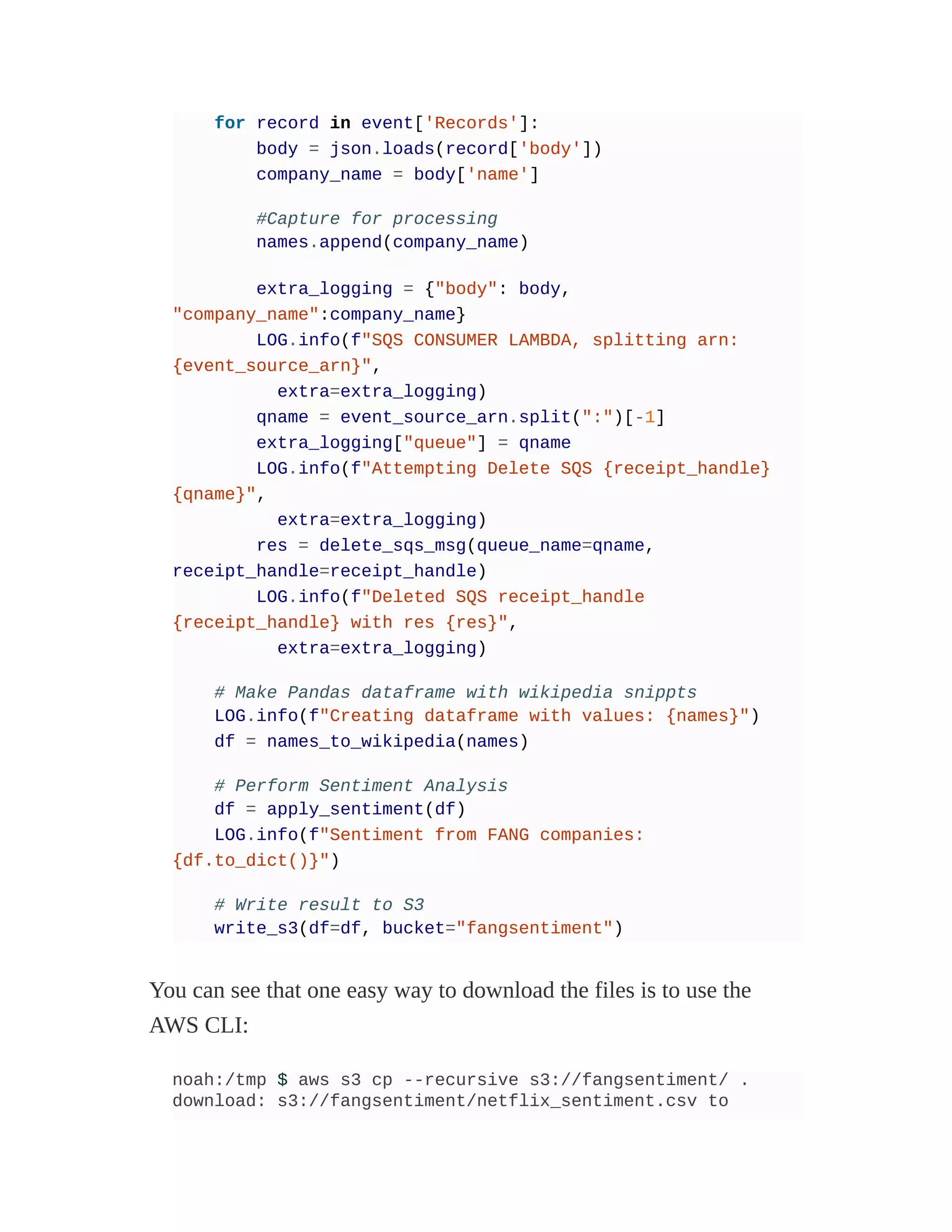 for record in event['Records']:
body = json.loads(record['body'])
company_name = body['name']
#Capture for processing
names.append(company_name)
extra_logging = {"body": body,
"company_name":company_name}
LOG.info(f"SQS CONSUMER LAMBDA, splitting arn:
{event_source_arn}",
extra=extra_logging)
qname = event_source_arn.split(":")[-1]
extra_logging["queue"] = qname
LOG.info(f"Attempting Delete SQS {receipt_handle}
{qname}",
extra=extra_logging)
res = delete_sqs_msg(queue_name=qname,
receipt_handle=receipt_handle)
LOG.info(f"Deleted SQS receipt_handle
{receipt_handle} with res {res}",
extra=extra_logging)
# Make Pandas dataframe with wikipedia snippts
LOG.info(f"Creating dataframe with values: {names}")
df = names_to_wikipedia(names)
# Perform Sentiment Analysis
df = apply_sentiment(df)
LOG.info(f"Sentiment from FANG companies:
{df.to_dict()}")
# Write result to S3
write_s3(df=df, bucket="fangsentiment")
You can see that one easy way to download the files is to use the
AWS CLI:
noah:/tmp $ aws s3 cp --recursive s3://fangsentiment/ .
download: s3://fangsentiment/netflix_sentiment.csv to
 