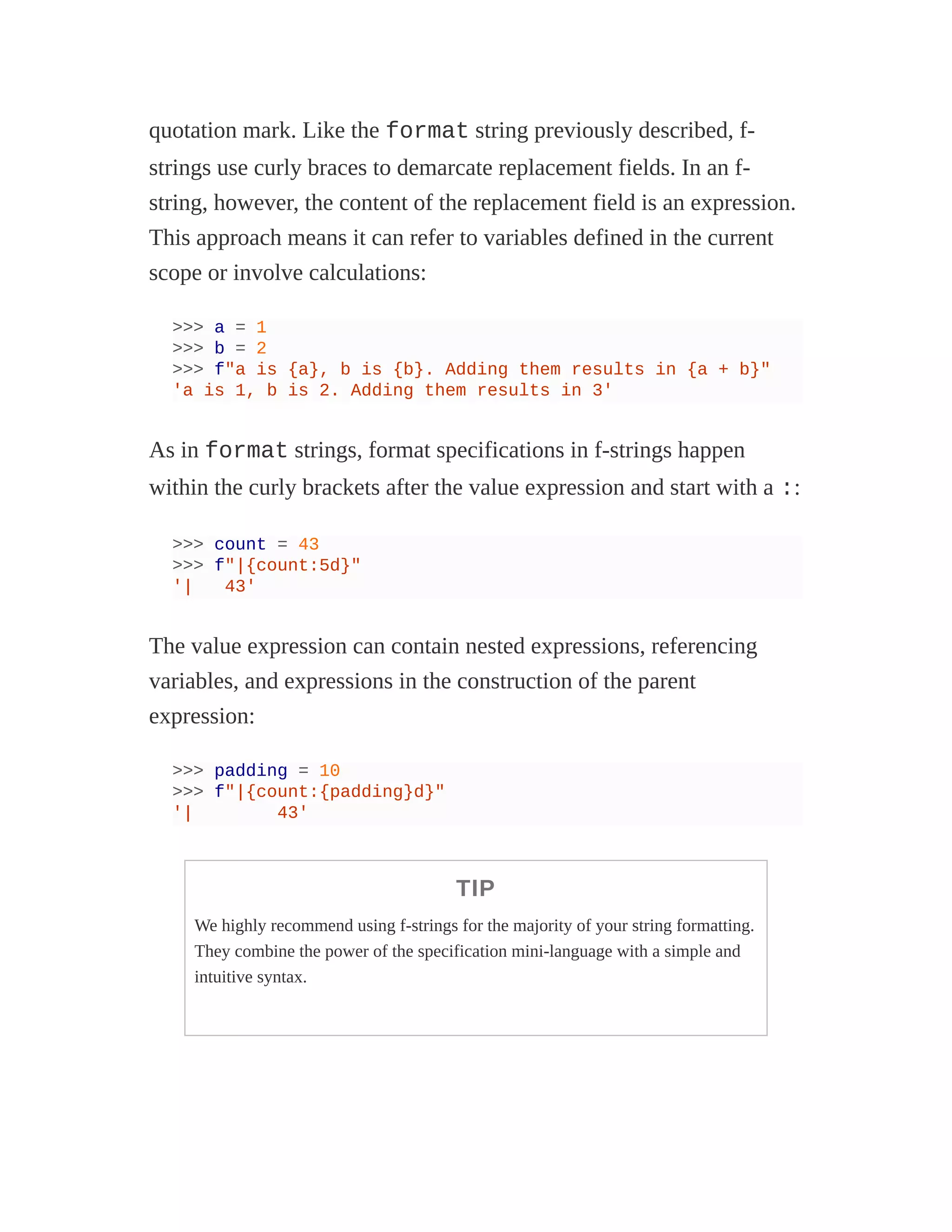 quotation mark. Like the format string previously described, f-
strings use curly braces to demarcate replacement fields. In an f-
string, however, the content of the replacement field is an expression.
This approach means it can refer to variables defined in the current
scope or involve calculations:
>>> a = 1
>>> b = 2
>>> f"a is {a}, b is {b}. Adding them results in {a + b}"
'a is 1, b is 2. Adding them results in 3'
As in format strings, format specifications in f-strings happen
within the curly brackets after the value expression and start with a ::
>>> count = 43
>>> f"|{count:5d}"
'| 43'
The value expression can contain nested expressions, referencing
variables, and expressions in the construction of the parent
expression:
>>> padding = 10
>>> f"|{count:{padding}d}"
'| 43'
TIP
We highly recommend using f-strings for the majority of your string formatting.
They combine the power of the specification mini-language with a simple and
intuitive syntax.
 