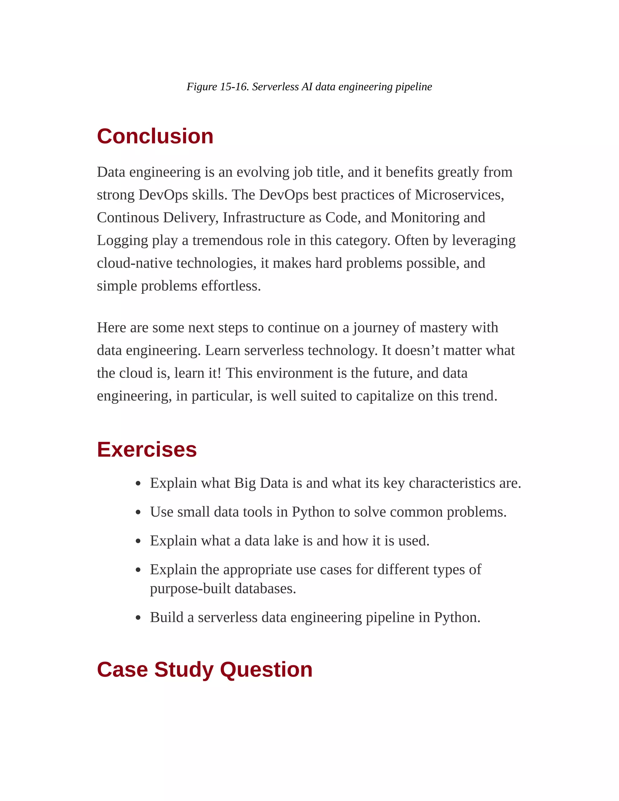 Figure 15-16. Serverless AI data engineering pipeline
Conclusion
Data engineering is an evolving job title, and it benefits greatly from
strong DevOps skills. The DevOps best practices of Microservices,
Continous Delivery, Infrastructure as Code, and Monitoring and
Logging play a tremendous role in this category. Often by leveraging
cloud-native technologies, it makes hard problems possible, and
simple problems effortless.
Here are some next steps to continue on a journey of mastery with
data engineering. Learn serverless technology. It doesn’t matter what
the cloud is, learn it! This environment is the future, and data
engineering, in particular, is well suited to capitalize on this trend.
Exercises
Explain what Big Data is and what its key characteristics are.
Use small data tools in Python to solve common problems.
Explain what a data lake is and how it is used.
Explain the appropriate use cases for different types of
purpose-built databases.
Build a serverless data engineering pipeline in Python.
Case Study Question
 