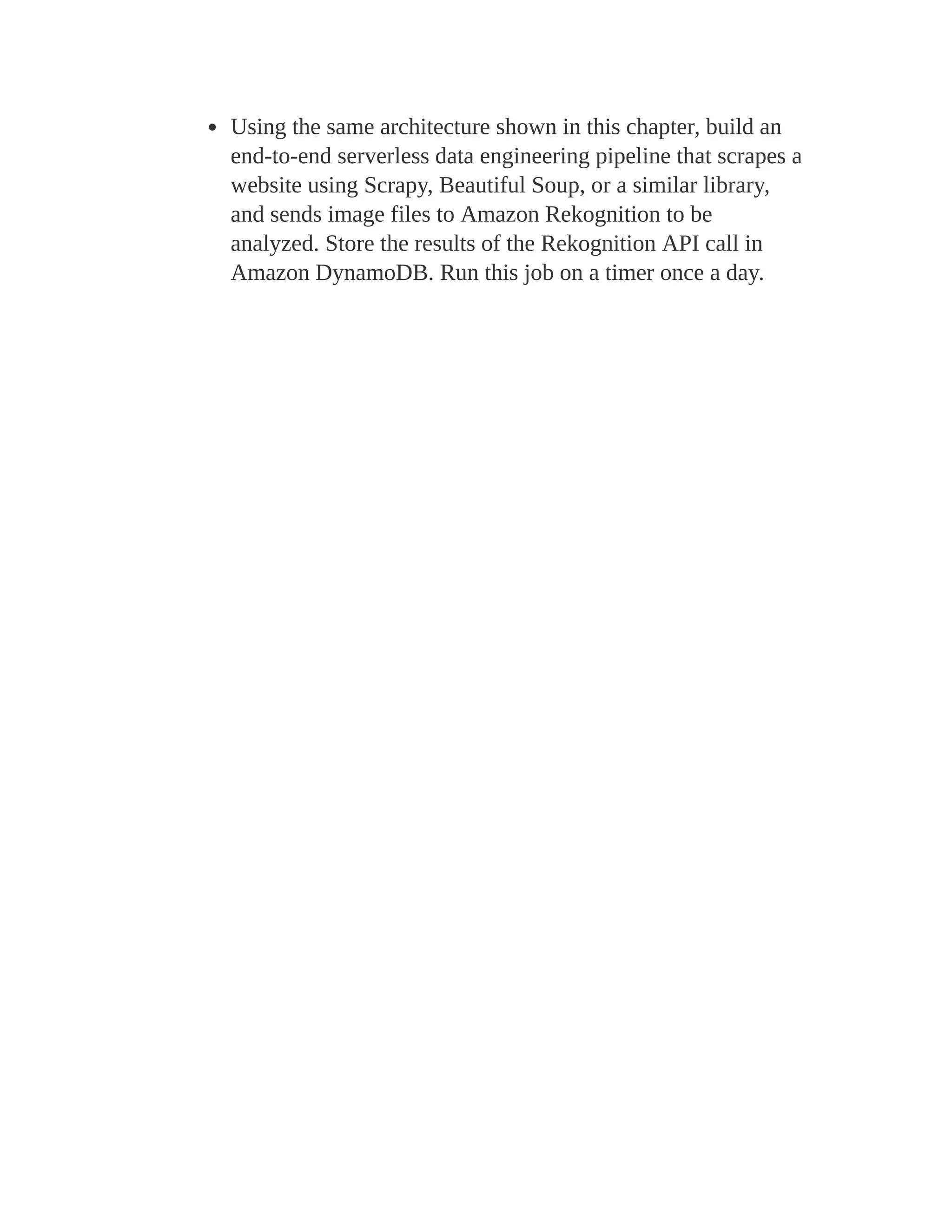 Using the same architecture shown in this chapter, build an
end-to-end serverless data engineering pipeline that scrapes a
website using Scrapy, Beautiful Soup, or a similar library,
and sends image files to Amazon Rekognition to be
analyzed. Store the results of the Rekognition API call in
Amazon DynamoDB. Run this job on a timer once a day.
 