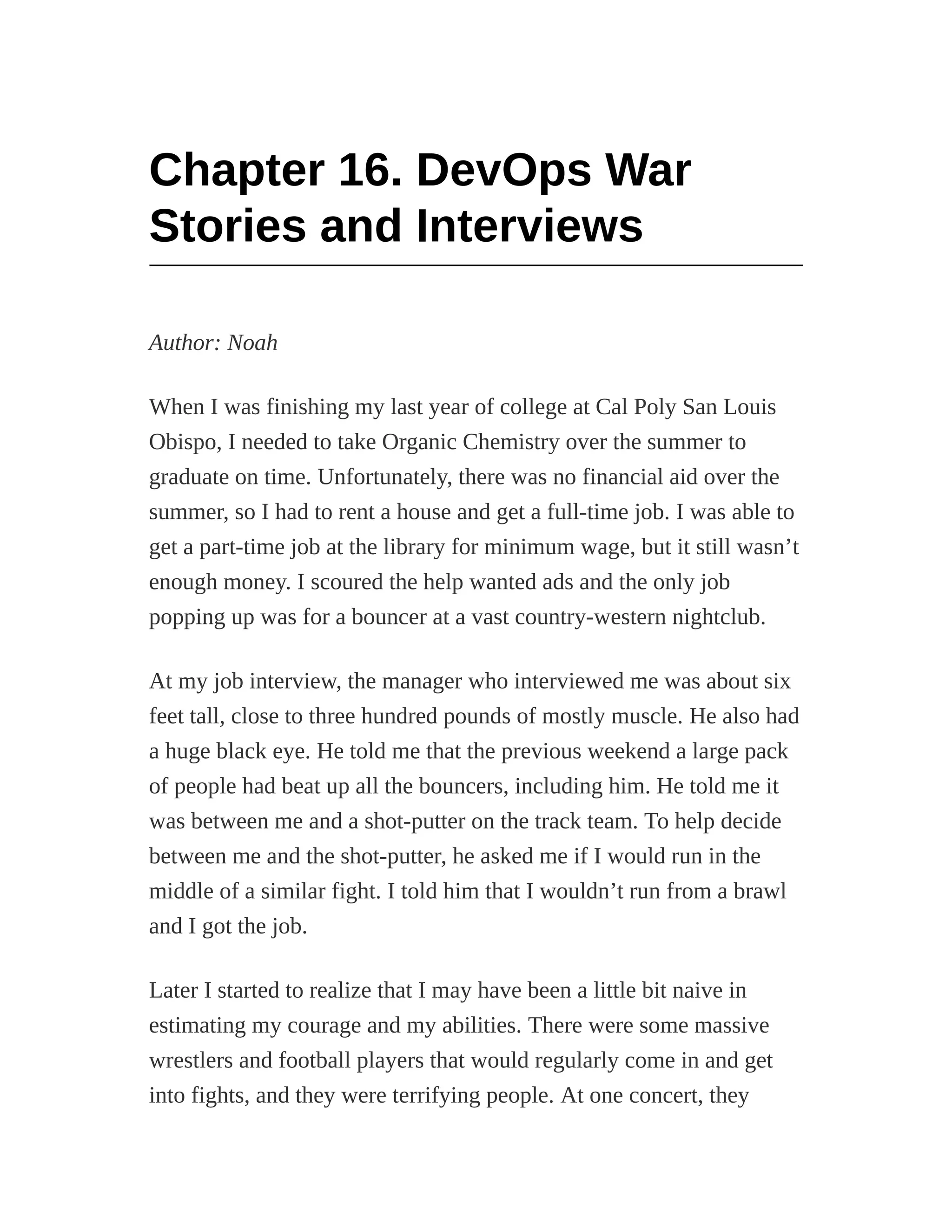 Chapter 16. DevOps War
Stories and Interviews
Author: Noah
When I was finishing my last year of college at Cal Poly San Louis
Obispo, I needed to take Organic Chemistry over the summer to
graduate on time. Unfortunately, there was no financial aid over the
summer, so I had to rent a house and get a full-time job. I was able to
get a part-time job at the library for minimum wage, but it still wasn’t
enough money. I scoured the help wanted ads and the only job
popping up was for a bouncer at a vast country-western nightclub.
At my job interview, the manager who interviewed me was about six
feet tall, close to three hundred pounds of mostly muscle. He also had
a huge black eye. He told me that the previous weekend a large pack
of people had beat up all the bouncers, including him. He told me it
was between me and a shot-putter on the track team. To help decide
between me and the shot-putter, he asked me if I would run in the
middle of a similar fight. I told him that I wouldn’t run from a brawl
and I got the job.
Later I started to realize that I may have been a little bit naive in
estimating my courage and my abilities. There were some massive
wrestlers and football players that would regularly come in and get
into fights, and they were terrifying people. At one concert, they
 