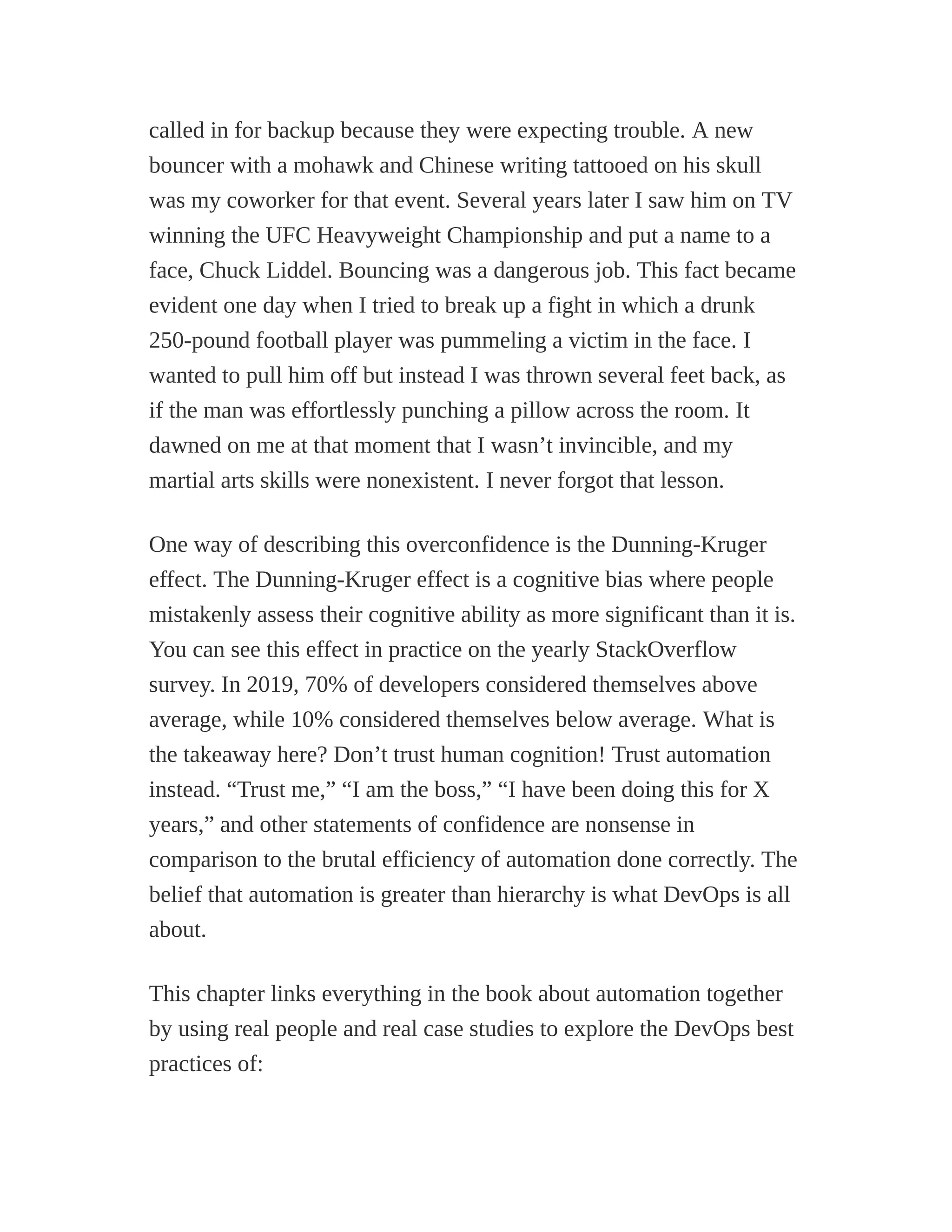 called in for backup because they were expecting trouble. A new
bouncer with a mohawk and Chinese writing tattooed on his skull
was my coworker for that event. Several years later I saw him on TV
winning the UFC Heavyweight Championship and put a name to a
face, Chuck Liddel. Bouncing was a dangerous job. This fact became
evident one day when I tried to break up a fight in which a drunk
250-pound football player was pummeling a victim in the face. I
wanted to pull him off but instead I was thrown several feet back, as
if the man was effortlessly punching a pillow across the room. It
dawned on me at that moment that I wasn’t invincible, and my
martial arts skills were nonexistent. I never forgot that lesson.
One way of describing this overconfidence is the Dunning-Kruger
effect. The Dunning-Kruger effect is a cognitive bias where people
mistakenly assess their cognitive ability as more significant than it is.
You can see this effect in practice on the yearly StackOverflow
survey. In 2019, 70% of developers considered themselves above
average, while 10% considered themselves below average. What is
the takeaway here? Don’t trust human cognition! Trust automation
instead. “Trust me,” “I am the boss,” “I have been doing this for X
years,” and other statements of confidence are nonsense in
comparison to the brutal efficiency of automation done correctly. The
belief that automation is greater than hierarchy is what DevOps is all
about.
This chapter links everything in the book about automation together
by using real people and real case studies to explore the DevOps best
practices of:
 