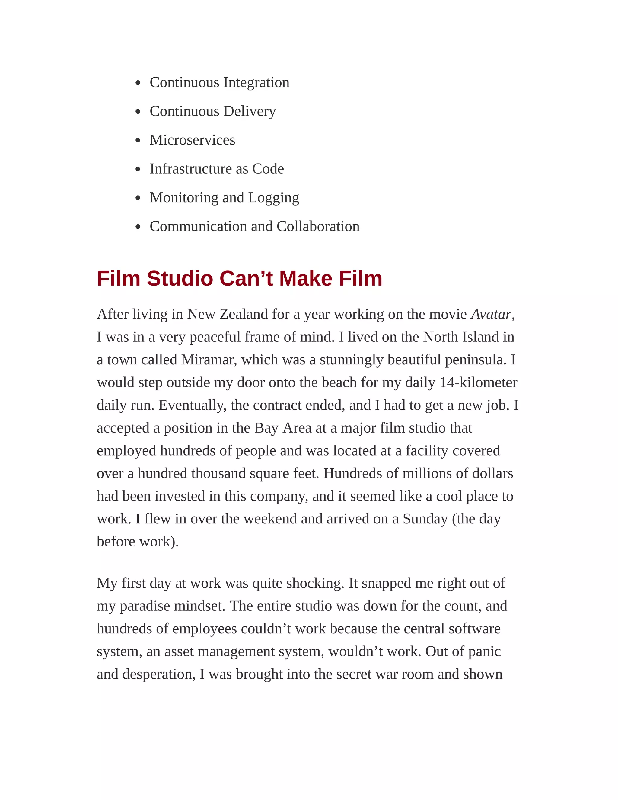 Continuous Integration
Continuous Delivery
Microservices
Infrastructure as Code
Monitoring and Logging
Communication and Collaboration
Film Studio Can’t Make Film
After living in New Zealand for a year working on the movie Avatar,
I was in a very peaceful frame of mind. I lived on the North Island in
a town called Miramar, which was a stunningly beautiful peninsula. I
would step outside my door onto the beach for my daily 14-kilometer
daily run. Eventually, the contract ended, and I had to get a new job. I
accepted a position in the Bay Area at a major film studio that
employed hundreds of people and was located at a facility covered
over a hundred thousand square feet. Hundreds of millions of dollars
had been invested in this company, and it seemed like a cool place to
work. I flew in over the weekend and arrived on a Sunday (the day
before work).
My first day at work was quite shocking. It snapped me right out of
my paradise mindset. The entire studio was down for the count, and
hundreds of employees couldn’t work because the central software
system, an asset management system, wouldn’t work. Out of panic
and desperation, I was brought into the secret war room and shown
 