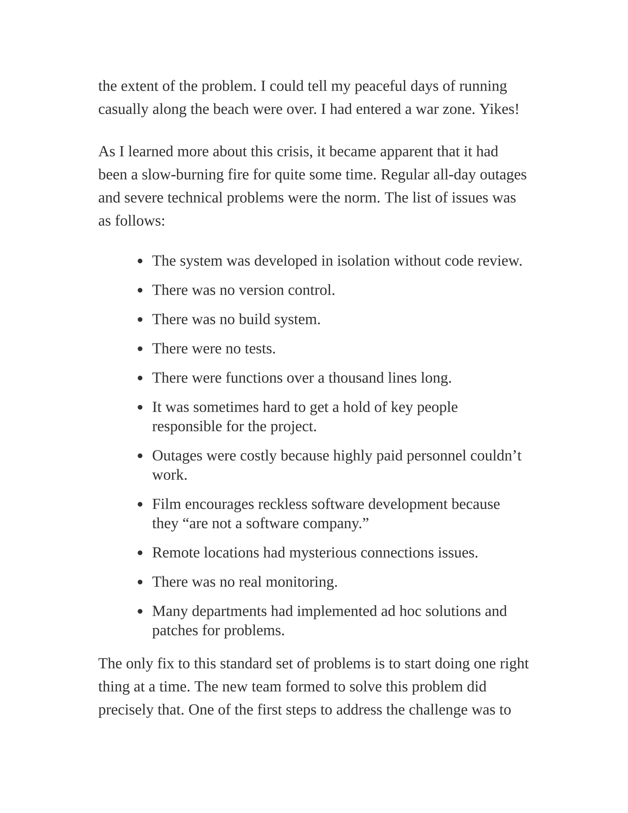 the extent of the problem. I could tell my peaceful days of running
casually along the beach were over. I had entered a war zone. Yikes!
As I learned more about this crisis, it became apparent that it had
been a slow-burning fire for quite some time. Regular all-day outages
and severe technical problems were the norm. The list of issues was
as follows:
The system was developed in isolation without code review.
There was no version control.
There was no build system.
There were no tests.
There were functions over a thousand lines long.
It was sometimes hard to get a hold of key people
responsible for the project.
Outages were costly because highly paid personnel couldn’t
work.
Film encourages reckless software development because
they “are not a software company.”
Remote locations had mysterious connections issues.
There was no real monitoring.
Many departments had implemented ad hoc solutions and
patches for problems.
The only fix to this standard set of problems is to start doing one right
thing at a time. The new team formed to solve this problem did
precisely that. One of the first steps to address the challenge was to
 