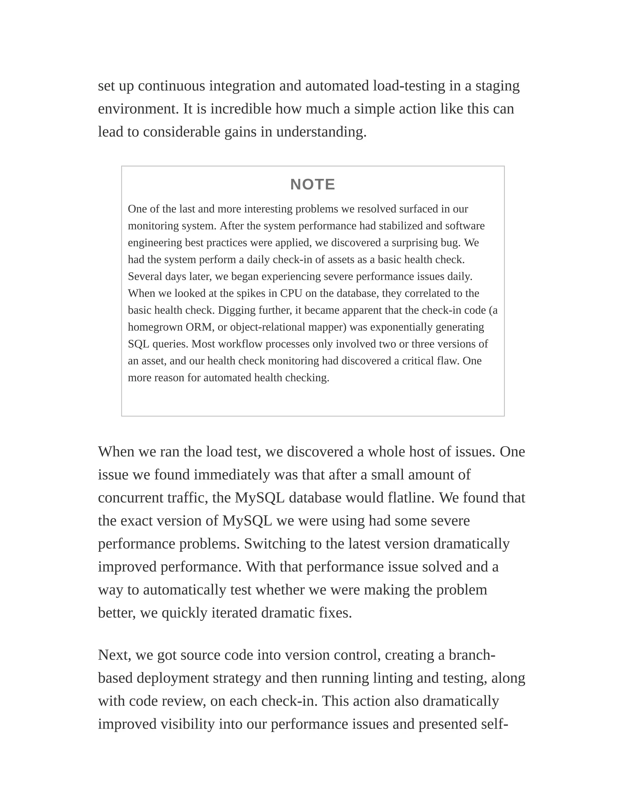 set up continuous integration and automated load-testing in a staging
environment. It is incredible how much a simple action like this can
lead to considerable gains in understanding.
NOTE
One of the last and more interesting problems we resolved surfaced in our
monitoring system. After the system performance had stabilized and software
engineering best practices were applied, we discovered a surprising bug. We
had the system perform a daily check-in of assets as a basic health check.
Several days later, we began experiencing severe performance issues daily.
When we looked at the spikes in CPU on the database, they correlated to the
basic health check. Digging further, it became apparent that the check-in code (a
homegrown ORM, or object-relational mapper) was exponentially generating
SQL queries. Most workflow processes only involved two or three versions of
an asset, and our health check monitoring had discovered a critical flaw. One
more reason for automated health checking.
When we ran the load test, we discovered a whole host of issues. One
issue we found immediately was that after a small amount of
concurrent traffic, the MySQL database would flatline. We found that
the exact version of MySQL we were using had some severe
performance problems. Switching to the latest version dramatically
improved performance. With that performance issue solved and a
way to automatically test whether we were making the problem
better, we quickly iterated dramatic fixes.
Next, we got source code into version control, creating a branch-
based deployment strategy and then running linting and testing, along
with code review, on each check-in. This action also dramatically
improved visibility into our performance issues and presented self-
 