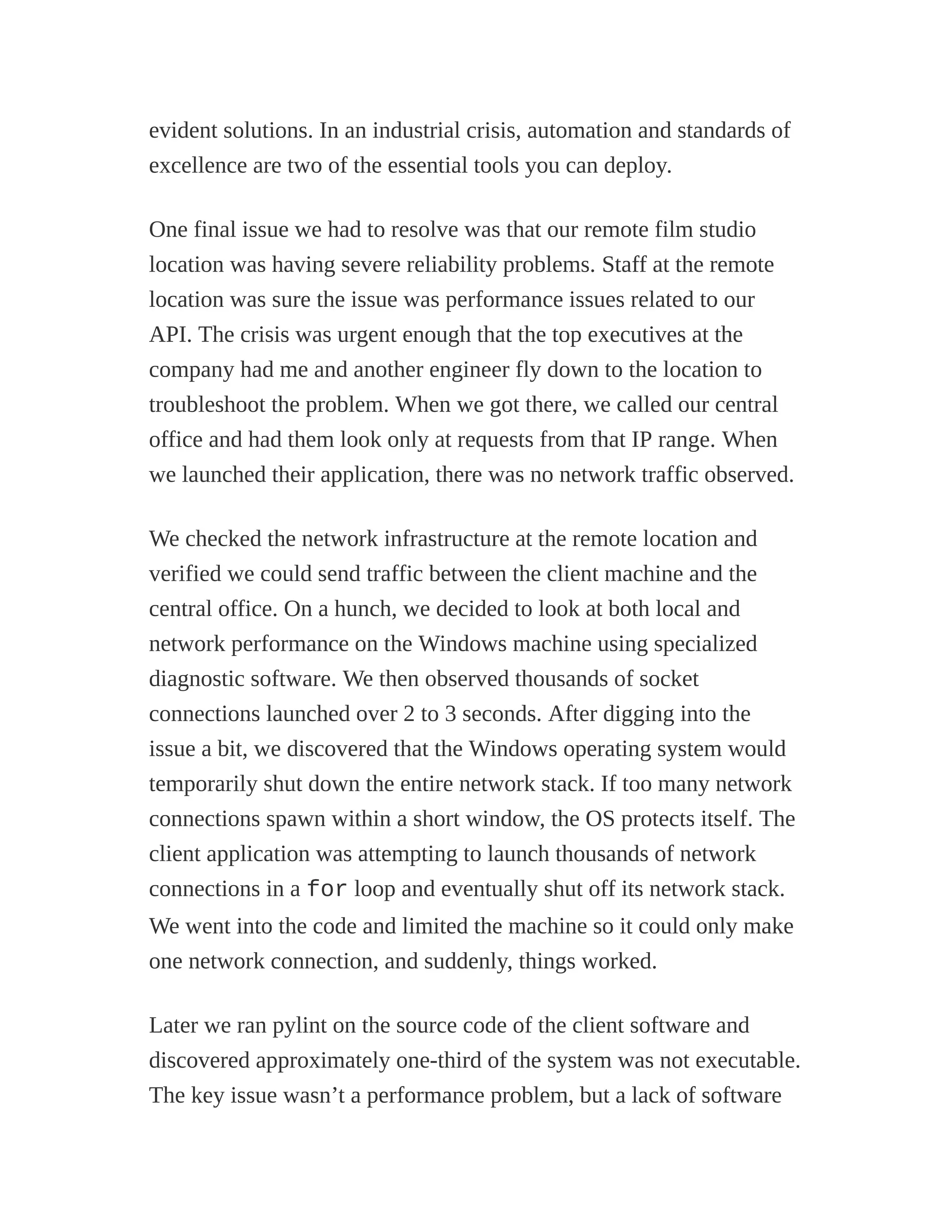 evident solutions. In an industrial crisis, automation and standards of
excellence are two of the essential tools you can deploy.
One final issue we had to resolve was that our remote film studio
location was having severe reliability problems. Staff at the remote
location was sure the issue was performance issues related to our
API. The crisis was urgent enough that the top executives at the
company had me and another engineer fly down to the location to
troubleshoot the problem. When we got there, we called our central
office and had them look only at requests from that IP range. When
we launched their application, there was no network traffic observed.
We checked the network infrastructure at the remote location and
verified we could send traffic between the client machine and the
central office. On a hunch, we decided to look at both local and
network performance on the Windows machine using specialized
diagnostic software. We then observed thousands of socket
connections launched over 2 to 3 seconds. After digging into the
issue a bit, we discovered that the Windows operating system would
temporarily shut down the entire network stack. If too many network
connections spawn within a short window, the OS protects itself. The
client application was attempting to launch thousands of network
connections in a for loop and eventually shut off its network stack.
We went into the code and limited the machine so it could only make
one network connection, and suddenly, things worked.
Later we ran pylint on the source code of the client software and
discovered approximately one-third of the system was not executable.
The key issue wasn’t a performance problem, but a lack of software
 