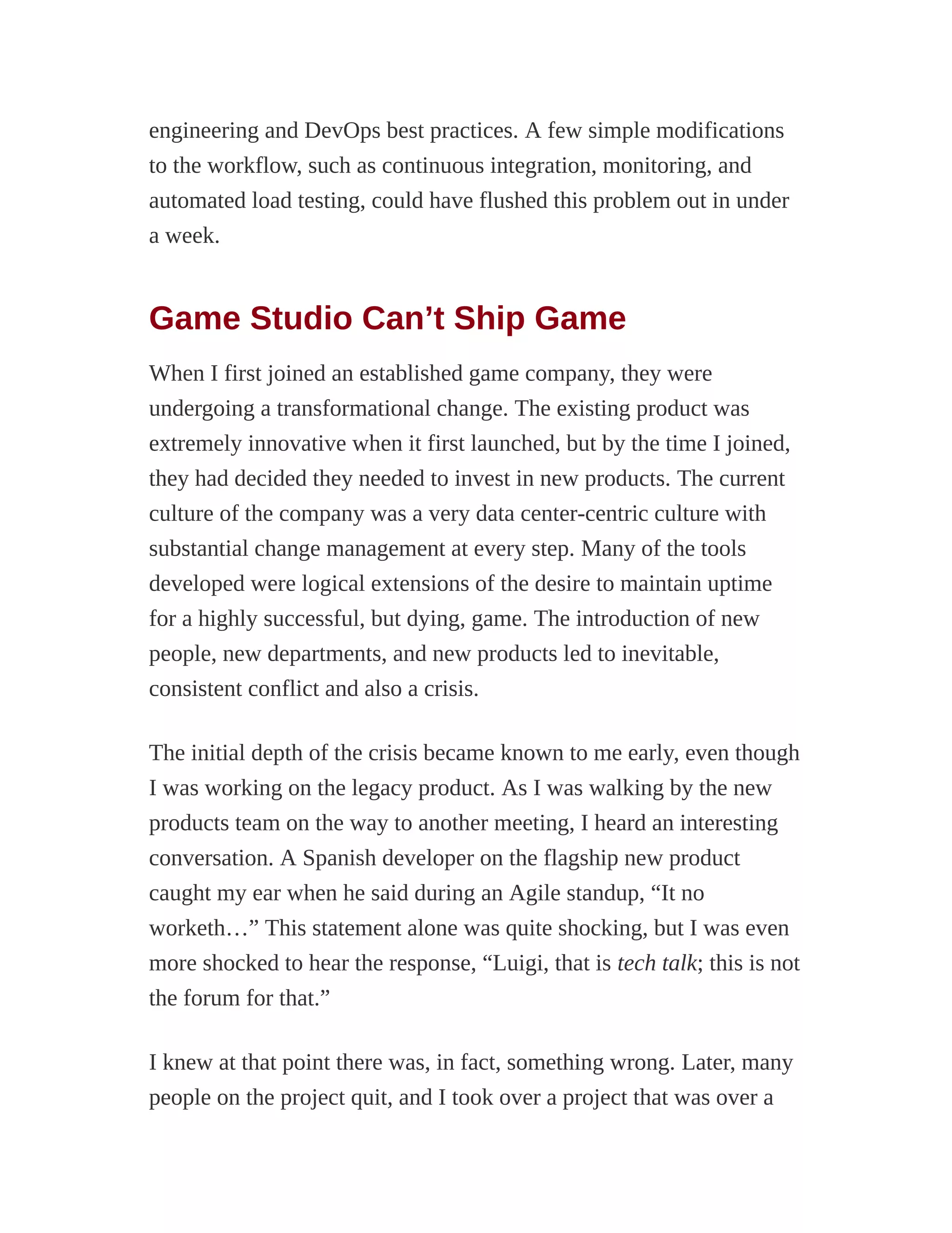 engineering and DevOps best practices. A few simple modifications
to the workflow, such as continuous integration, monitoring, and
automated load testing, could have flushed this problem out in under
a week.
Game Studio Can’t Ship Game
When I first joined an established game company, they were
undergoing a transformational change. The existing product was
extremely innovative when it first launched, but by the time I joined,
they had decided they needed to invest in new products. The current
culture of the company was a very data center-centric culture with
substantial change management at every step. Many of the tools
developed were logical extensions of the desire to maintain uptime
for a highly successful, but dying, game. The introduction of new
people, new departments, and new products led to inevitable,
consistent conflict and also a crisis.
The initial depth of the crisis became known to me early, even though
I was working on the legacy product. As I was walking by the new
products team on the way to another meeting, I heard an interesting
conversation. A Spanish developer on the flagship new product
caught my ear when he said during an Agile standup, “It no
worketh…” This statement alone was quite shocking, but I was even
more shocked to hear the response, “Luigi, that is tech talk; this is not
the forum for that.”
I knew at that point there was, in fact, something wrong. Later, many
people on the project quit, and I took over a project that was over a
 