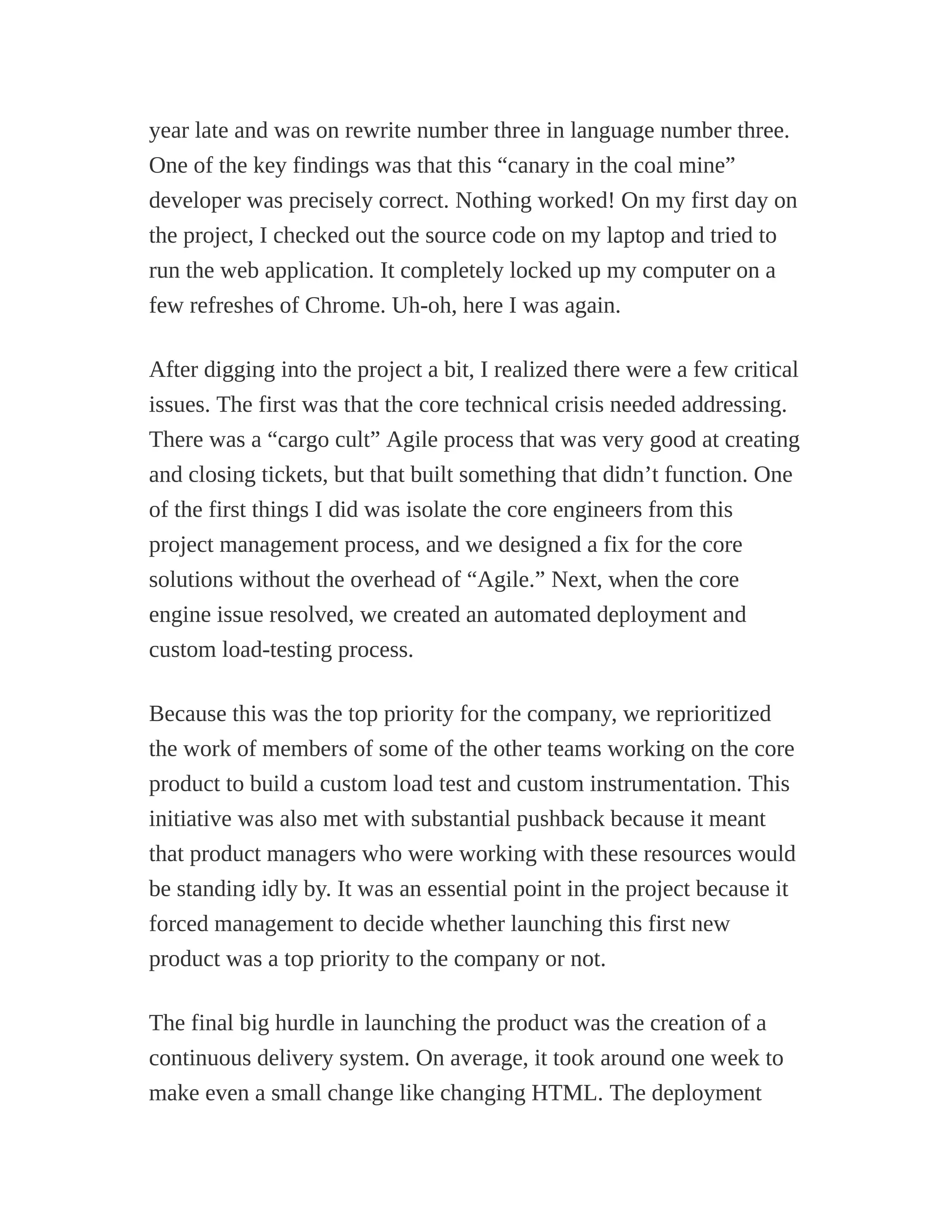 year late and was on rewrite number three in language number three.
One of the key findings was that this “canary in the coal mine”
developer was precisely correct. Nothing worked! On my first day on
the project, I checked out the source code on my laptop and tried to
run the web application. It completely locked up my computer on a
few refreshes of Chrome. Uh-oh, here I was again.
After digging into the project a bit, I realized there were a few critical
issues. The first was that the core technical crisis needed addressing.
There was a “cargo cult” Agile process that was very good at creating
and closing tickets, but that built something that didn’t function. One
of the first things I did was isolate the core engineers from this
project management process, and we designed a fix for the core
solutions without the overhead of “Agile.” Next, when the core
engine issue resolved, we created an automated deployment and
custom load-testing process.
Because this was the top priority for the company, we reprioritized
the work of members of some of the other teams working on the core
product to build a custom load test and custom instrumentation. This
initiative was also met with substantial pushback because it meant
that product managers who were working with these resources would
be standing idly by. It was an essential point in the project because it
forced management to decide whether launching this first new
product was a top priority to the company or not.
The final big hurdle in launching the product was the creation of a
continuous delivery system. On average, it took around one week to
make even a small change like changing HTML. The deployment
 