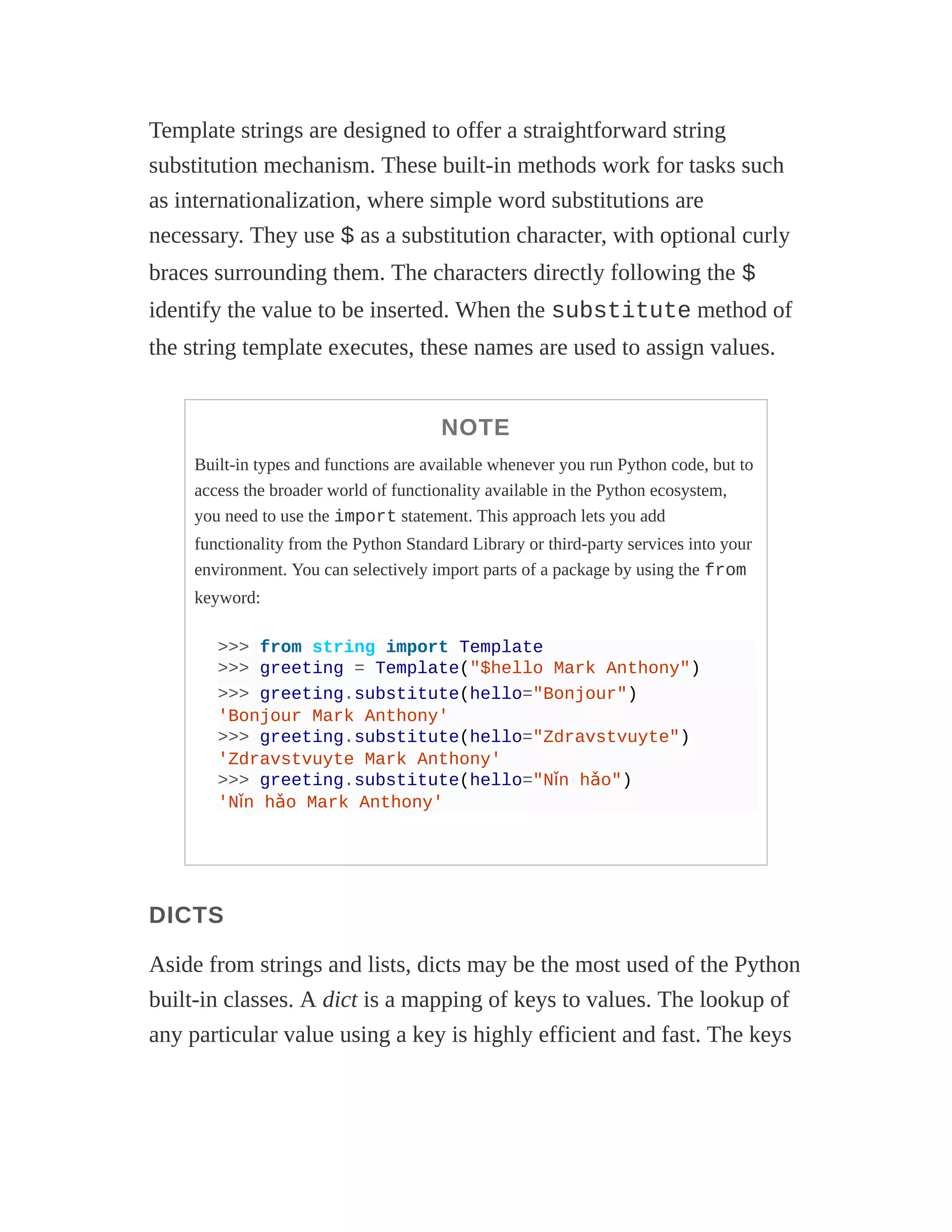 Template strings are designed to offer a straightforward string
substitution mechanism. These built-in methods work for tasks such
as internationalization, where simple word substitutions are
necessary. They use $ as a substitution character, with optional curly
braces surrounding them. The characters directly following the $
identify the value to be inserted. When the substitute method of
the string template executes, these names are used to assign values.
NOTE
Built-in types and functions are available whenever you run Python code, but to
access the broader world of functionality available in the Python ecosystem,
you need to use the import statement. This approach lets you add
functionality from the Python Standard Library or third-party services into your
environment. You can selectively import parts of a package by using the from
keyword:
>>> from string import Template
>>> greeting = Template("$hello Mark Anthony")
>>> greeting.substitute(hello="Bonjour")
'Bonjour Mark Anthony'
>>> greeting.substitute(hello="Zdravstvuyte")
'Zdravstvuyte Mark Anthony'
>>> greeting.substitute(hello="Nǐn hǎo")
'Nǐn hǎo Mark Anthony'
DICTS
Aside from strings and lists, dicts may be the most used of the Python
built-in classes. A dict is a mapping of keys to values. The lookup of
any particular value using a key is highly efficient and fast. The keys
 