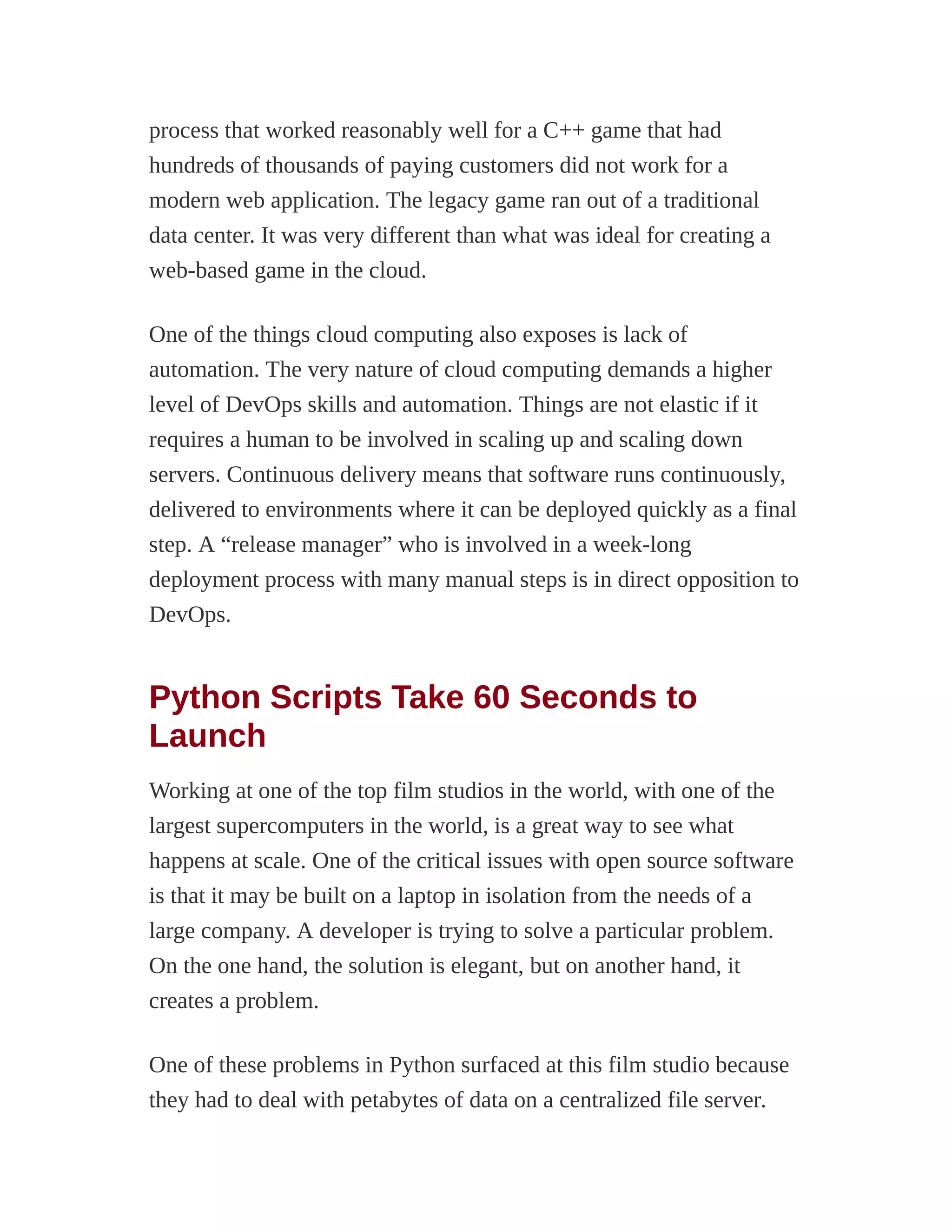 process that worked reasonably well for a C++ game that had
hundreds of thousands of paying customers did not work for a
modern web application. The legacy game ran out of a traditional
data center. It was very different than what was ideal for creating a
web-based game in the cloud.
One of the things cloud computing also exposes is lack of
automation. The very nature of cloud computing demands a higher
level of DevOps skills and automation. Things are not elastic if it
requires a human to be involved in scaling up and scaling down
servers. Continuous delivery means that software runs continuously,
delivered to environments where it can be deployed quickly as a final
step. A “release manager” who is involved in a week-long
deployment process with many manual steps is in direct opposition to
DevOps.
Python Scripts Take 60 Seconds to
Launch
Working at one of the top film studios in the world, with one of the
largest supercomputers in the world, is a great way to see what
happens at scale. One of the critical issues with open source software
is that it may be built on a laptop in isolation from the needs of a
large company. A developer is trying to solve a particular problem.
On the one hand, the solution is elegant, but on another hand, it
creates a problem.
One of these problems in Python surfaced at this film studio because
they had to deal with petabytes of data on a centralized file server.
 