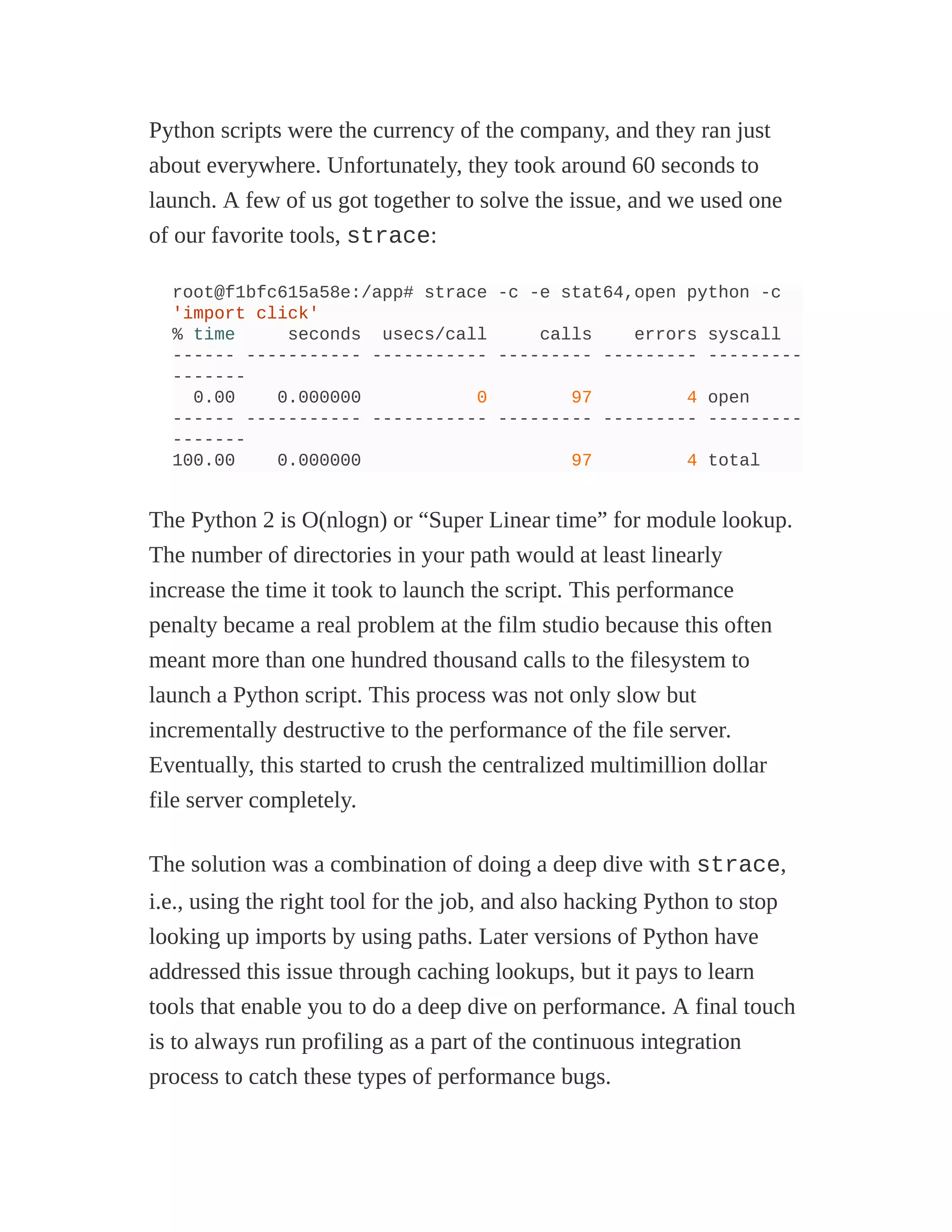 Python scripts were the currency of the company, and they ran just
about everywhere. Unfortunately, they took around 60 seconds to
launch. A few of us got together to solve the issue, and we used one
of our favorite tools, strace:
root@f1bfc615a58e:/app# strace -c -e stat64,open python -c
'import click'
% time seconds usecs/call calls errors syscall
------ ----------- ----------- --------- --------- ---------
-------
0.00 0.000000 0 97 4 open
------ ----------- ----------- --------- --------- ---------
-------
100.00 0.000000 97 4 total
The Python 2 is O(nlogn) or “Super Linear time” for module lookup.
The number of directories in your path would at least linearly
increase the time it took to launch the script. This performance
penalty became a real problem at the film studio because this often
meant more than one hundred thousand calls to the filesystem to
launch a Python script. This process was not only slow but
incrementally destructive to the performance of the file server.
Eventually, this started to crush the centralized multimillion dollar
file server completely.
The solution was a combination of doing a deep dive with strace,
i.e., using the right tool for the job, and also hacking Python to stop
looking up imports by using paths. Later versions of Python have
addressed this issue through caching lookups, but it pays to learn
tools that enable you to do a deep dive on performance. A final touch
is to always run profiling as a part of the continuous integration
process to catch these types of performance bugs.
 