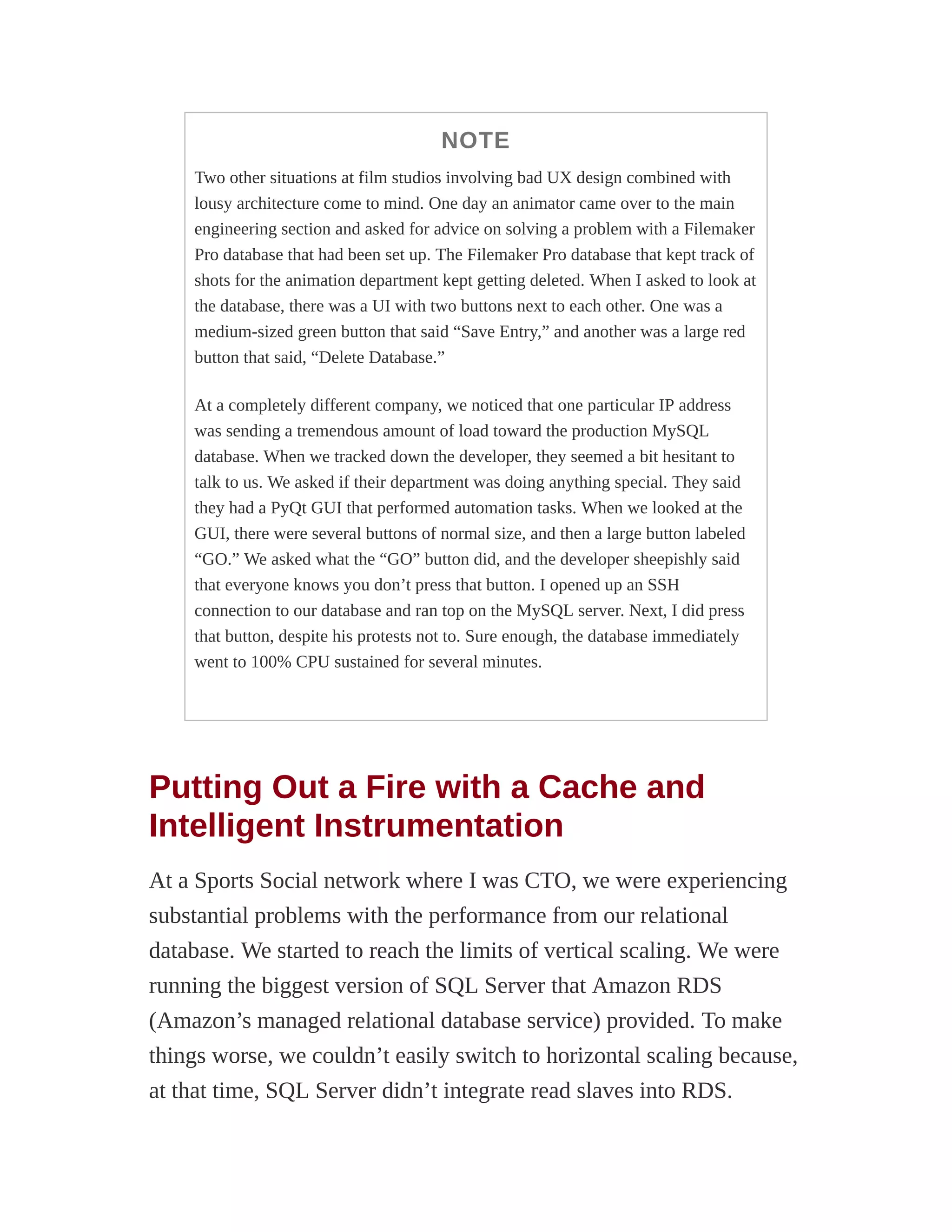 NOTE
Two other situations at film studios involving bad UX design combined with
lousy architecture come to mind. One day an animator came over to the main
engineering section and asked for advice on solving a problem with a Filemaker
Pro database that had been set up. The Filemaker Pro database that kept track of
shots for the animation department kept getting deleted. When I asked to look at
the database, there was a UI with two buttons next to each other. One was a
medium-sized green button that said “Save Entry,” and another was a large red
button that said, “Delete Database.”
At a completely different company, we noticed that one particular IP address
was sending a tremendous amount of load toward the production MySQL
database. When we tracked down the developer, they seemed a bit hesitant to
talk to us. We asked if their department was doing anything special. They said
they had a PyQt GUI that performed automation tasks. When we looked at the
GUI, there were several buttons of normal size, and then a large button labeled
“GO.” We asked what the “GO” button did, and the developer sheepishly said
that everyone knows you don’t press that button. I opened up an SSH
connection to our database and ran top on the MySQL server. Next, I did press
that button, despite his protests not to. Sure enough, the database immediately
went to 100% CPU sustained for several minutes.
Putting Out a Fire with a Cache and
Intelligent Instrumentation
At a Sports Social network where I was CTO, we were experiencing
substantial problems with the performance from our relational
database. We started to reach the limits of vertical scaling. We were
running the biggest version of SQL Server that Amazon RDS
(Amazon’s managed relational database service) provided. To make
things worse, we couldn’t easily switch to horizontal scaling because,
at that time, SQL Server didn’t integrate read slaves into RDS.
 