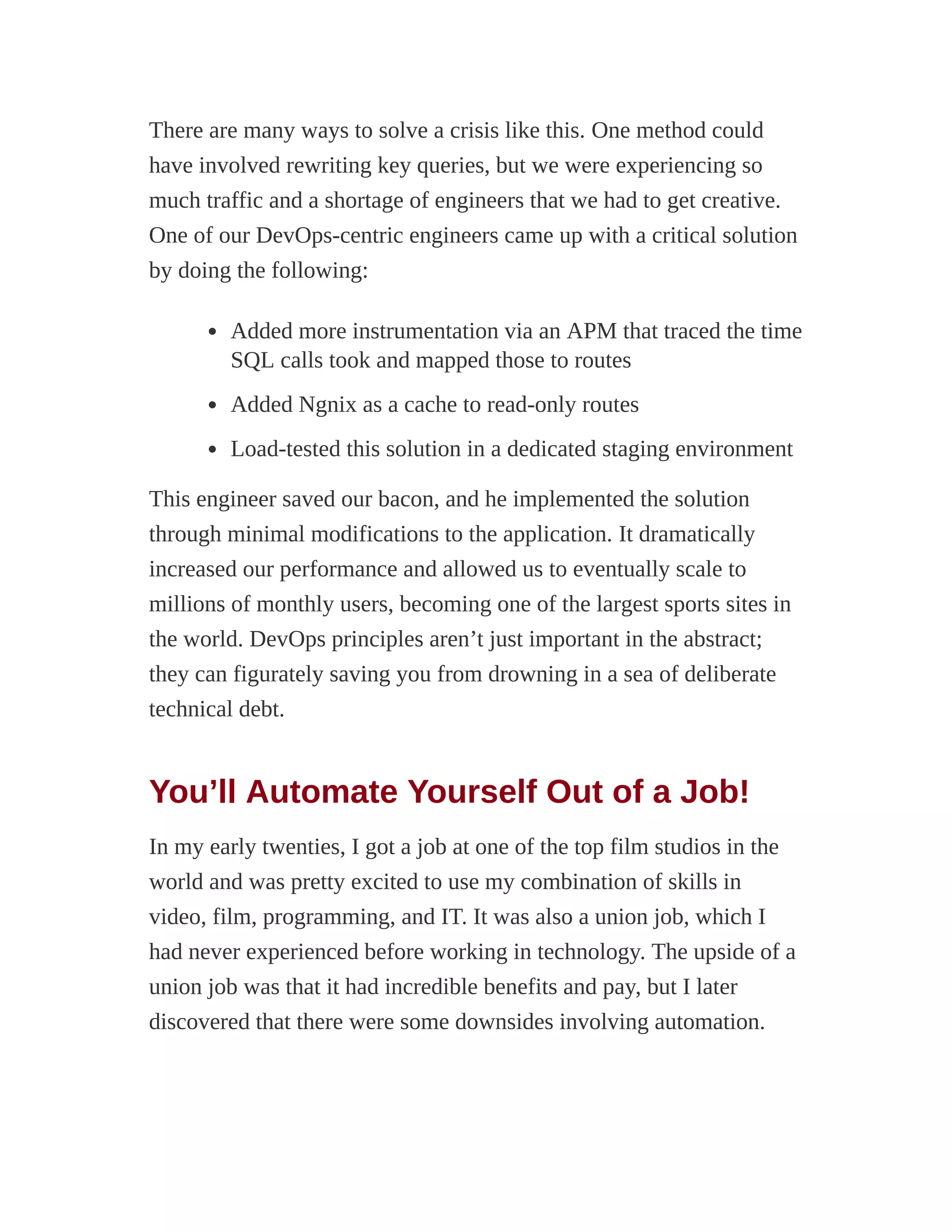 There are many ways to solve a crisis like this. One method could
have involved rewriting key queries, but we were experiencing so
much traffic and a shortage of engineers that we had to get creative.
One of our DevOps-centric engineers came up with a critical solution
by doing the following:
Added more instrumentation via an APM that traced the time
SQL calls took and mapped those to routes
Added Ngnix as a cache to read-only routes
Load-tested this solution in a dedicated staging environment
This engineer saved our bacon, and he implemented the solution
through minimal modifications to the application. It dramatically
increased our performance and allowed us to eventually scale to
millions of monthly users, becoming one of the largest sports sites in
the world. DevOps principles aren’t just important in the abstract;
they can figurately saving you from drowning in a sea of deliberate
technical debt.
You’ll Automate Yourself Out of a Job!
In my early twenties, I got a job at one of the top film studios in the
world and was pretty excited to use my combination of skills in
video, film, programming, and IT. It was also a union job, which I
had never experienced before working in technology. The upside of a
union job was that it had incredible benefits and pay, but I later
discovered that there were some downsides involving automation.
 
