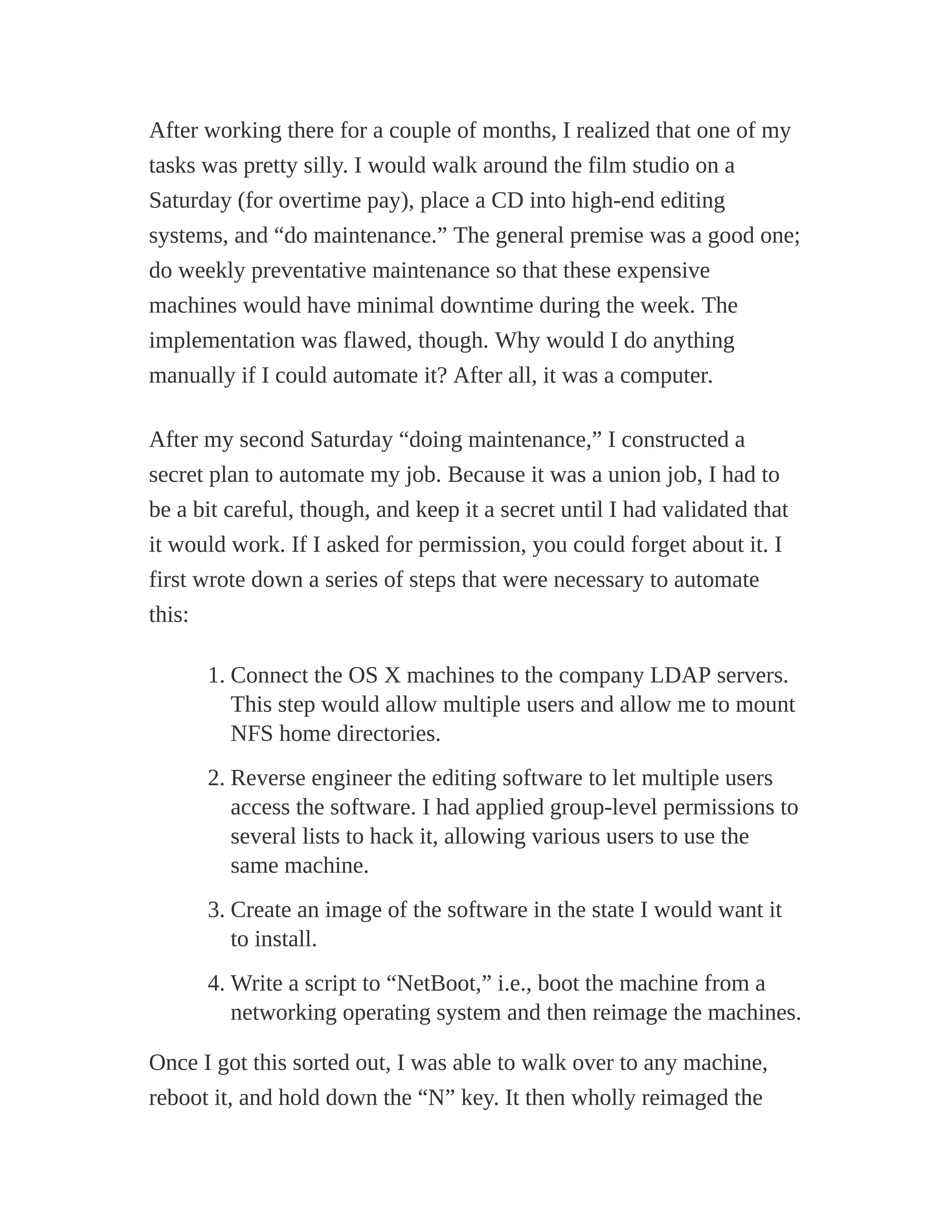 After working there for a couple of months, I realized that one of my
tasks was pretty silly. I would walk around the film studio on a
Saturday (for overtime pay), place a CD into high-end editing
systems, and “do maintenance.” The general premise was a good one;
do weekly preventative maintenance so that these expensive
machines would have minimal downtime during the week. The
implementation was flawed, though. Why would I do anything
manually if I could automate it? After all, it was a computer.
After my second Saturday “doing maintenance,” I constructed a
secret plan to automate my job. Because it was a union job, I had to
be a bit careful, though, and keep it a secret until I had validated that
it would work. If I asked for permission, you could forget about it. I
first wrote down a series of steps that were necessary to automate
this:
1. Connect the OS X machines to the company LDAP servers.
This step would allow multiple users and allow me to mount
NFS home directories.
2. Reverse engineer the editing software to let multiple users
access the software. I had applied group-level permissions to
several lists to hack it, allowing various users to use the
same machine.
3. Create an image of the software in the state I would want it
to install.
4. Write a script to “NetBoot,” i.e., boot the machine from a
networking operating system and then reimage the machines.
Once I got this sorted out, I was able to walk over to any machine,
reboot it, and hold down the “N” key. It then wholly reimaged the
 