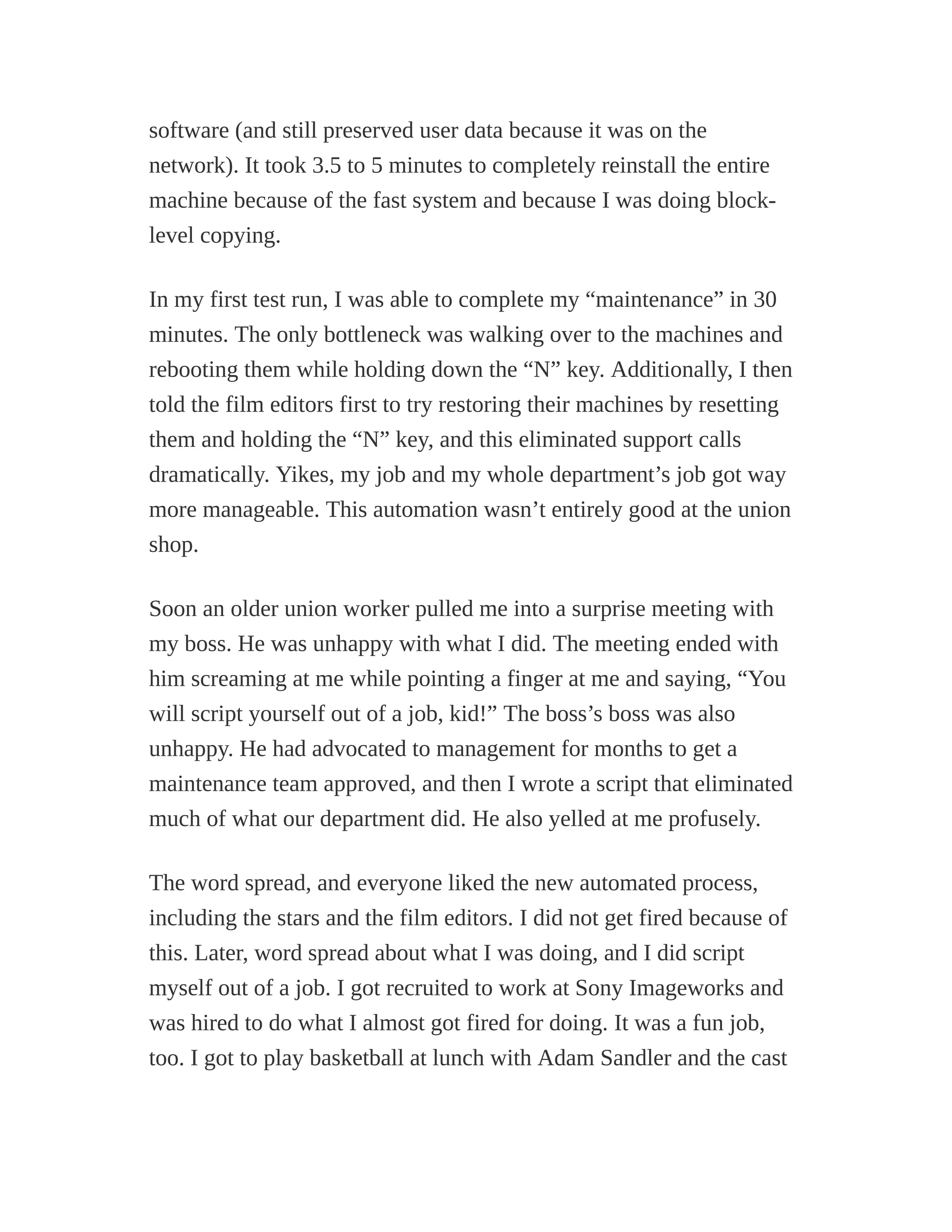 software (and still preserved user data because it was on the
network). It took 3.5 to 5 minutes to completely reinstall the entire
machine because of the fast system and because I was doing block-
level copying.
In my first test run, I was able to complete my “maintenance” in 30
minutes. The only bottleneck was walking over to the machines and
rebooting them while holding down the “N” key. Additionally, I then
told the film editors first to try restoring their machines by resetting
them and holding the “N” key, and this eliminated support calls
dramatically. Yikes, my job and my whole department’s job got way
more manageable. This automation wasn’t entirely good at the union
shop.
Soon an older union worker pulled me into a surprise meeting with
my boss. He was unhappy with what I did. The meeting ended with
him screaming at me while pointing a finger at me and saying, “You
will script yourself out of a job, kid!” The boss’s boss was also
unhappy. He had advocated to management for months to get a
maintenance team approved, and then I wrote a script that eliminated
much of what our department did. He also yelled at me profusely.
The word spread, and everyone liked the new automated process,
including the stars and the film editors. I did not get fired because of
this. Later, word spread about what I was doing, and I did script
myself out of a job. I got recruited to work at Sony Imageworks and
was hired to do what I almost got fired for doing. It was a fun job,
too. I got to play basketball at lunch with Adam Sandler and the cast
 
