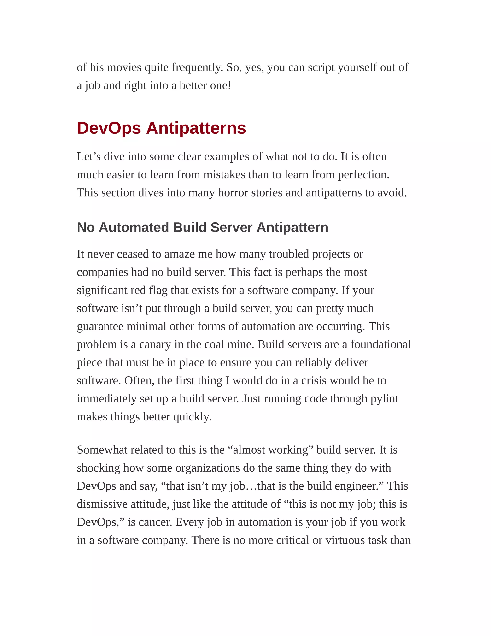 of his movies quite frequently. So, yes, you can script yourself out of
a job and right into a better one!
DevOps Antipatterns
Let’s dive into some clear examples of what not to do. It is often
much easier to learn from mistakes than to learn from perfection.
This section dives into many horror stories and antipatterns to avoid.
No Automated Build Server Antipattern
It never ceased to amaze me how many troubled projects or
companies had no build server. This fact is perhaps the most
significant red flag that exists for a software company. If your
software isn’t put through a build server, you can pretty much
guarantee minimal other forms of automation are occurring. This
problem is a canary in the coal mine. Build servers are a foundational
piece that must be in place to ensure you can reliably deliver
software. Often, the first thing I would do in a crisis would be to
immediately set up a build server. Just running code through pylint
makes things better quickly.
Somewhat related to this is the “almost working” build server. It is
shocking how some organizations do the same thing they do with
DevOps and say, “that isn’t my job…that is the build engineer.” This
dismissive attitude, just like the attitude of “this is not my job; this is
DevOps,” is cancer. Every job in automation is your job if you work
in a software company. There is no more critical or virtuous task than
 