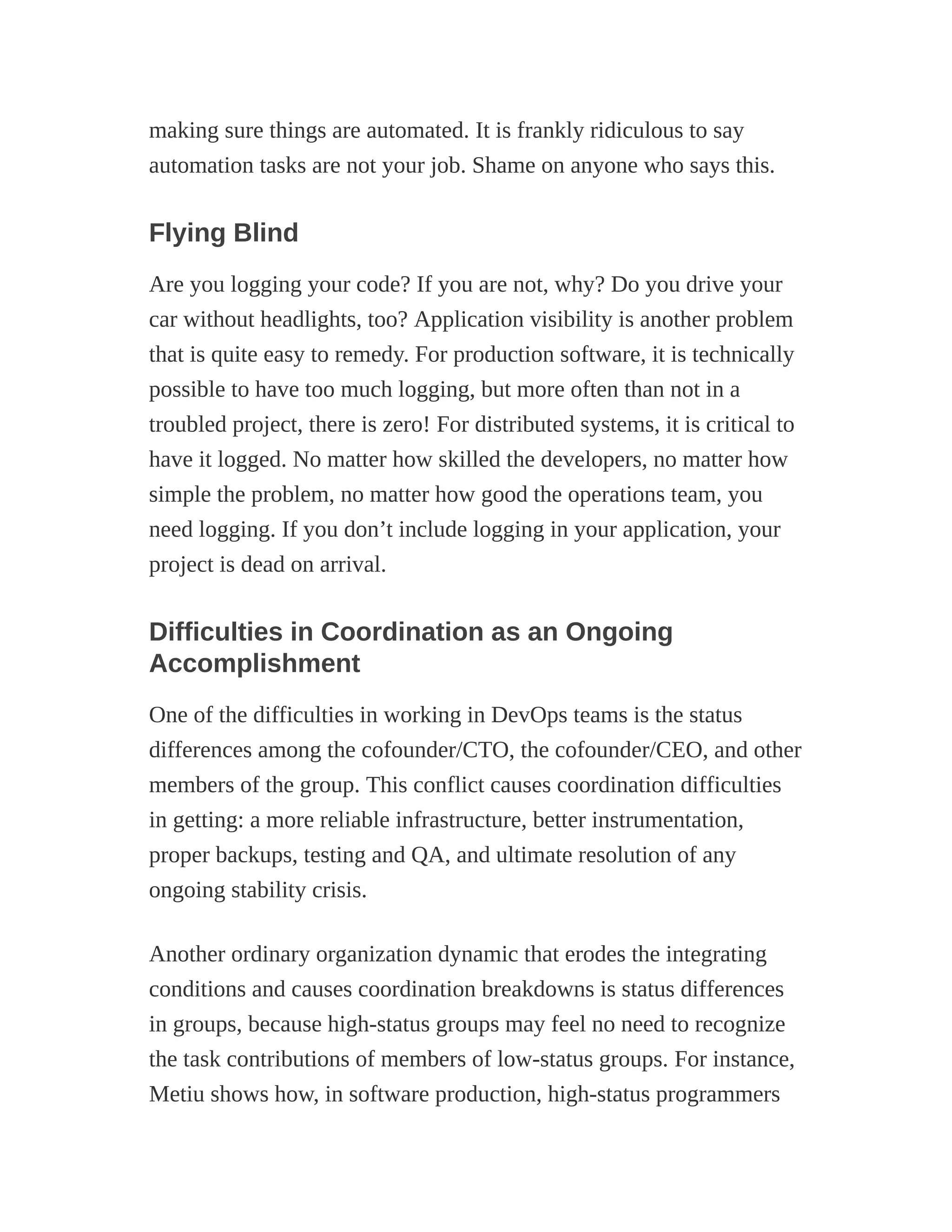 making sure things are automated. It is frankly ridiculous to say
automation tasks are not your job. Shame on anyone who says this.
Flying Blind
Are you logging your code? If you are not, why? Do you drive your
car without headlights, too? Application visibility is another problem
that is quite easy to remedy. For production software, it is technically
possible to have too much logging, but more often than not in a
troubled project, there is zero! For distributed systems, it is critical to
have it logged. No matter how skilled the developers, no matter how
simple the problem, no matter how good the operations team, you
need logging. If you don’t include logging in your application, your
project is dead on arrival.
Difficulties in Coordination as an Ongoing
Accomplishment
One of the difficulties in working in DevOps teams is the status
differences among the cofounder/CTO, the cofounder/CEO, and other
members of the group. This conflict causes coordination difficulties
in getting: a more reliable infrastructure, better instrumentation,
proper backups, testing and QA, and ultimate resolution of any
ongoing stability crisis.
Another ordinary organization dynamic that erodes the integrating
conditions and causes coordination breakdowns is status differences
in groups, because high-status groups may feel no need to recognize
the task contributions of members of low-status groups. For instance,
Metiu shows how, in software production, high-status programmers
 