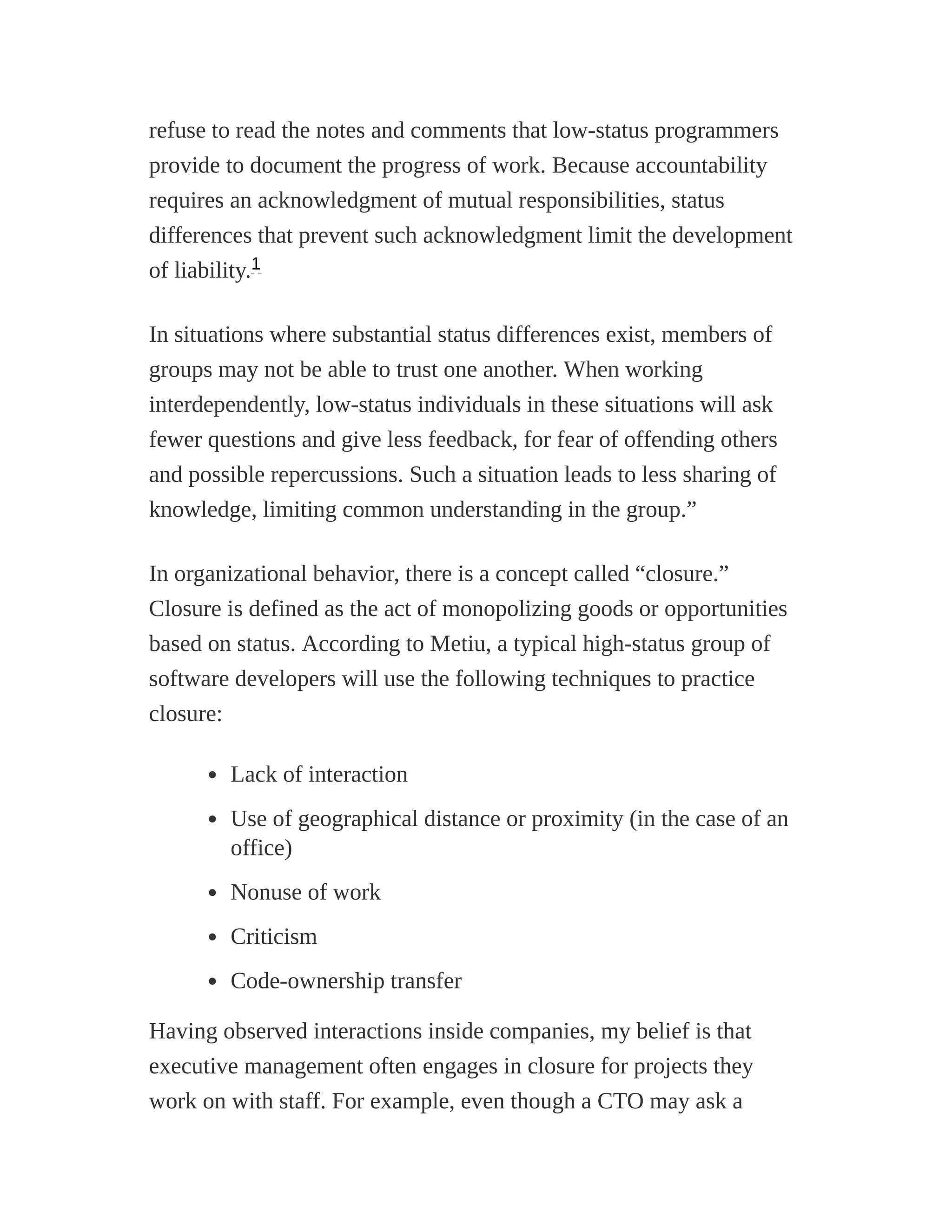 refuse to read the notes and comments that low-status programmers
provide to document the progress of work. Because accountability
requires an acknowledgment of mutual responsibilities, status
differences that prevent such acknowledgment limit the development
of liability.
In situations where substantial status differences exist, members of
groups may not be able to trust one another. When working
interdependently, low-status individuals in these situations will ask
fewer questions and give less feedback, for fear of offending others
and possible repercussions. Such a situation leads to less sharing of
knowledge, limiting common understanding in the group.”
In organizational behavior, there is a concept called “closure.”
Closure is defined as the act of monopolizing goods or opportunities
based on status. According to Metiu, a typical high-status group of
software developers will use the following techniques to practice
closure:
Lack of interaction
Use of geographical distance or proximity (in the case of an
office)
Nonuse of work
Criticism
Code-ownership transfer
Having observed interactions inside companies, my belief is that
executive management often engages in closure for projects they
work on with staff. For example, even though a CTO may ask a
1
 