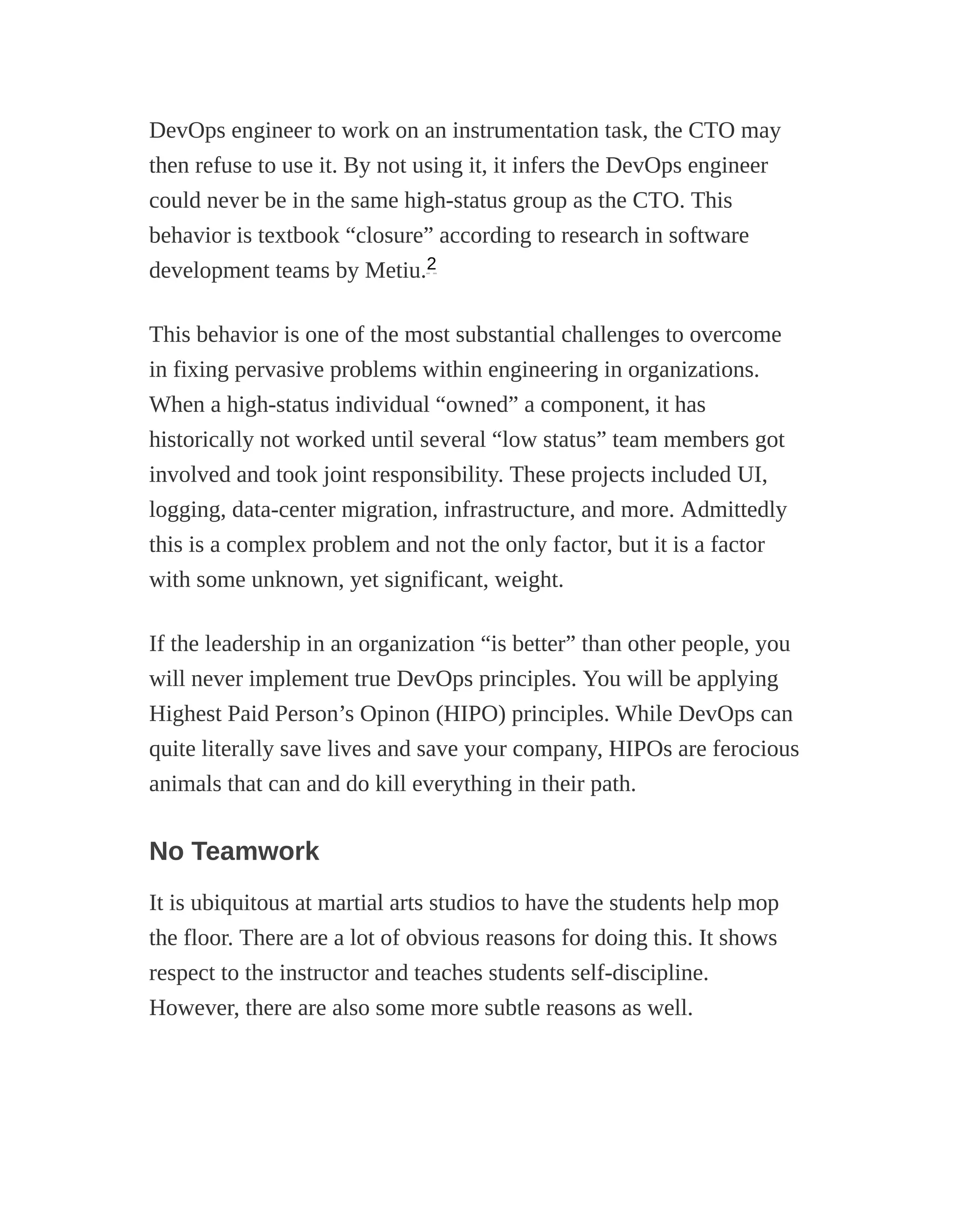 DevOps engineer to work on an instrumentation task, the CTO may
then refuse to use it. By not using it, it infers the DevOps engineer
could never be in the same high-status group as the CTO. This
behavior is textbook “closure” according to research in software
development teams by Metiu.
This behavior is one of the most substantial challenges to overcome
in fixing pervasive problems within engineering in organizations.
When a high-status individual “owned” a component, it has
historically not worked until several “low status” team members got
involved and took joint responsibility. These projects included UI,
logging, data-center migration, infrastructure, and more. Admittedly
this is a complex problem and not the only factor, but it is a factor
with some unknown, yet significant, weight.
If the leadership in an organization “is better” than other people, you
will never implement true DevOps principles. You will be applying
Highest Paid Person’s Opinon (HIPO) principles. While DevOps can
quite literally save lives and save your company, HIPOs are ferocious
animals that can and do kill everything in their path.
No Teamwork
It is ubiquitous at martial arts studios to have the students help mop
the floor. There are a lot of obvious reasons for doing this. It shows
respect to the instructor and teaches students self-discipline.
However, there are also some more subtle reasons as well.
2
 