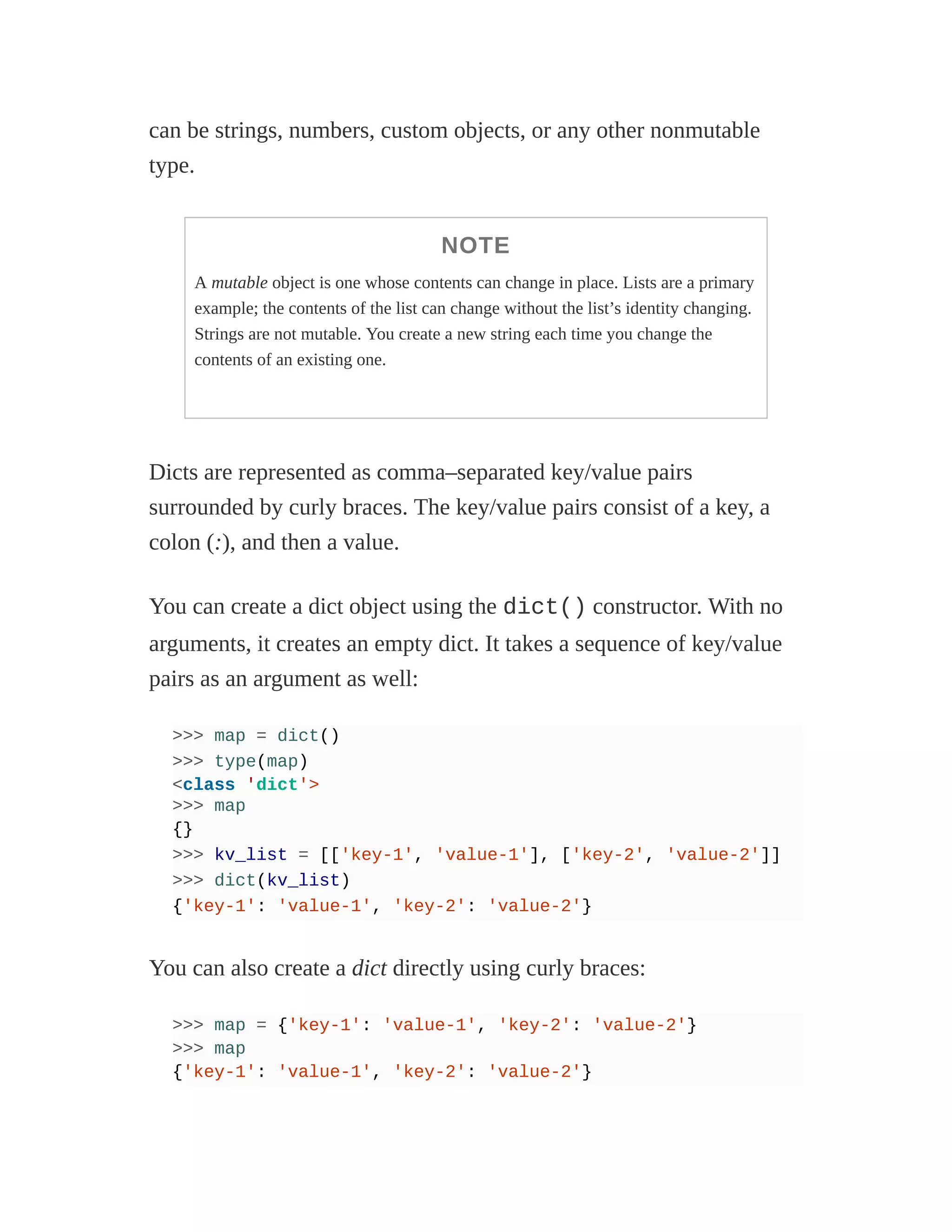 can be strings, numbers, custom objects, or any other nonmutable
type.
NOTE
A mutable object is one whose contents can change in place. Lists are a primary
example; the contents of the list can change without the list’s identity changing.
Strings are not mutable. You create a new string each time you change the
contents of an existing one.
Dicts are represented as comma–separated key/value pairs
surrounded by curly braces. The key/value pairs consist of a key, a
colon (:), and then a value.
You can create a dict object using the dict() constructor. With no
arguments, it creates an empty dict. It takes a sequence of key/value
pairs as an argument as well:
>>> map = dict()
>>> type(map)
<class 'dict'>
>>> map
{}
>>> kv_list = [['key-1', 'value-1'], ['key-2', 'value-2']]
>>> dict(kv_list)
{'key-1': 'value-1', 'key-2': 'value-2'}
You can also create a dict directly using curly braces:
>>> map = {'key-1': 'value-1', 'key-2': 'value-2'}
>>> map
{'key-1': 'value-1', 'key-2': 'value-2'}
 