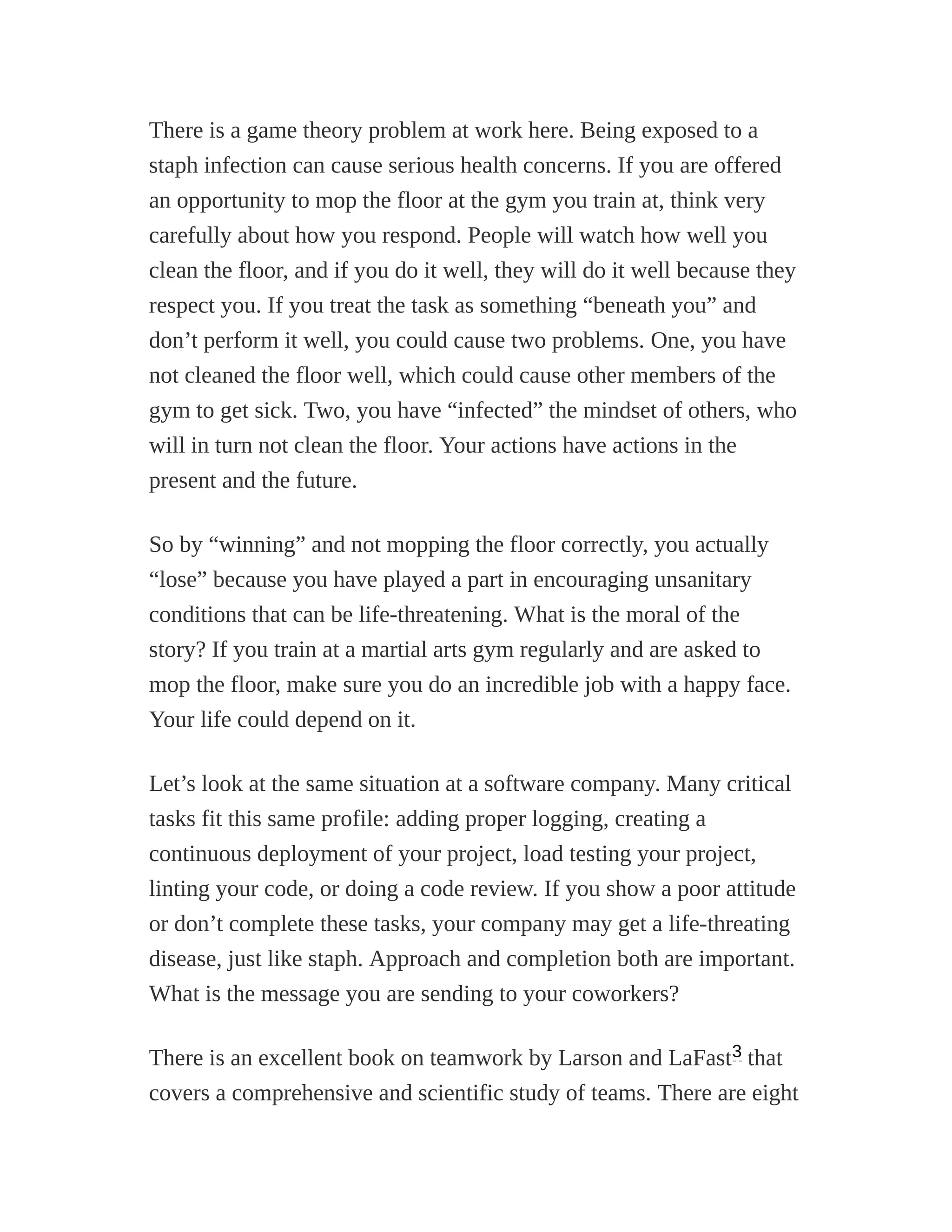 There is a game theory problem at work here. Being exposed to a
staph infection can cause serious health concerns. If you are offered
an opportunity to mop the floor at the gym you train at, think very
carefully about how you respond. People will watch how well you
clean the floor, and if you do it well, they will do it well because they
respect you. If you treat the task as something “beneath you” and
don’t perform it well, you could cause two problems. One, you have
not cleaned the floor well, which could cause other members of the
gym to get sick. Two, you have “infected” the mindset of others, who
will in turn not clean the floor. Your actions have actions in the
present and the future.
So by “winning” and not mopping the floor correctly, you actually
“lose” because you have played a part in encouraging unsanitary
conditions that can be life-threatening. What is the moral of the
story? If you train at a martial arts gym regularly and are asked to
mop the floor, make sure you do an incredible job with a happy face.
Your life could depend on it.
Let’s look at the same situation at a software company. Many critical
tasks fit this same profile: adding proper logging, creating a
continuous deployment of your project, load testing your project,
linting your code, or doing a code review. If you show a poor attitude
or don’t complete these tasks, your company may get a life-threating
disease, just like staph. Approach and completion both are important.
What is the message you are sending to your coworkers?
There is an excellent book on teamwork by Larson and LaFast that
covers a comprehensive and scientific study of teams. There are eight
3
 