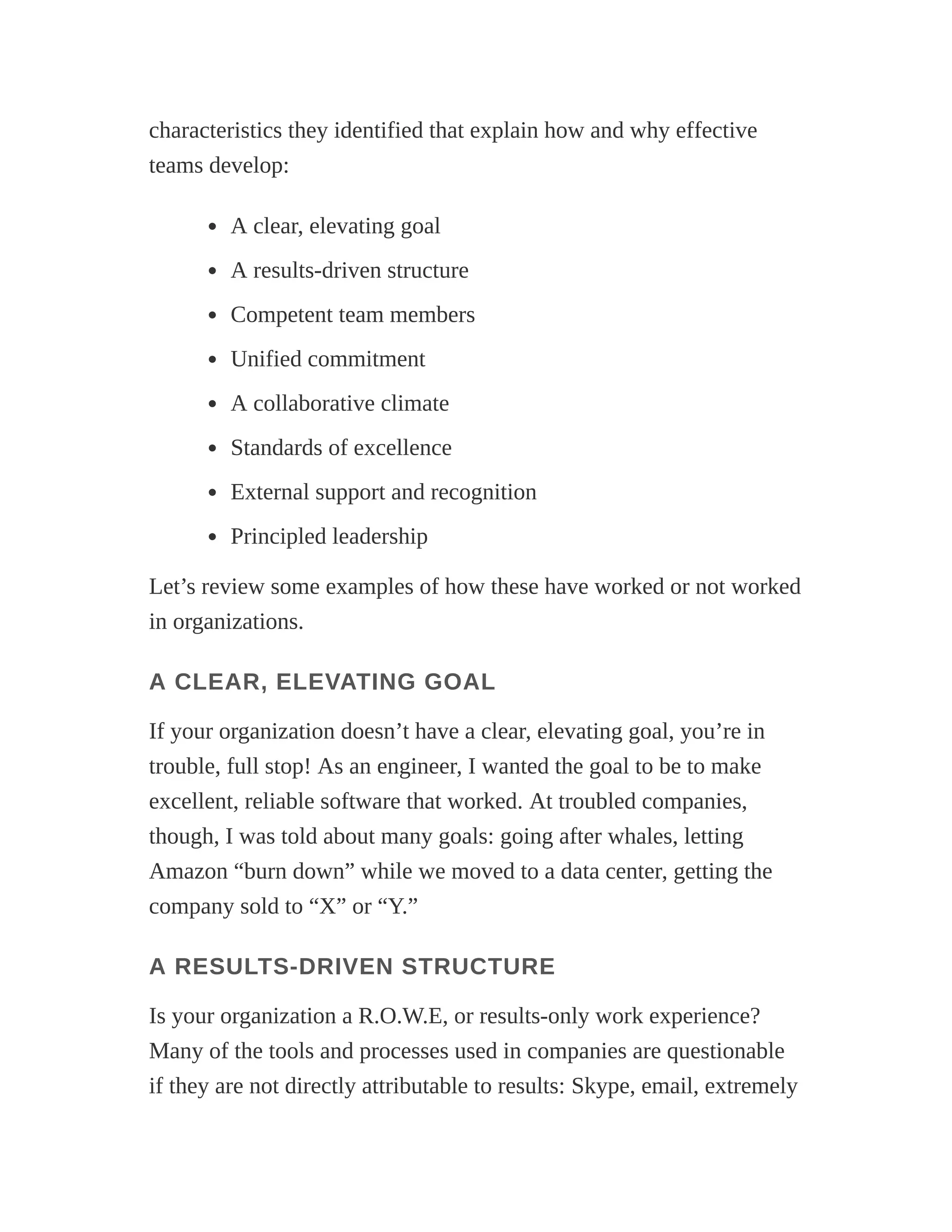 characteristics they identified that explain how and why effective
teams develop:
A clear, elevating goal
A results-driven structure
Competent team members
Unified commitment
A collaborative climate
Standards of excellence
External support and recognition
Principled leadership
Let’s review some examples of how these have worked or not worked
in organizations.
A CLEAR, ELEVATING GOAL
If your organization doesn’t have a clear, elevating goal, you’re in
trouble, full stop! As an engineer, I wanted the goal to be to make
excellent, reliable software that worked. At troubled companies,
though, I was told about many goals: going after whales, letting
Amazon “burn down” while we moved to a data center, getting the
company sold to “X” or “Y.”
A RESULTS-DRIVEN STRUCTURE
Is your organization a R.O.W.E, or results-only work experience?
Many of the tools and processes used in companies are questionable
if they are not directly attributable to results: Skype, email, extremely
 