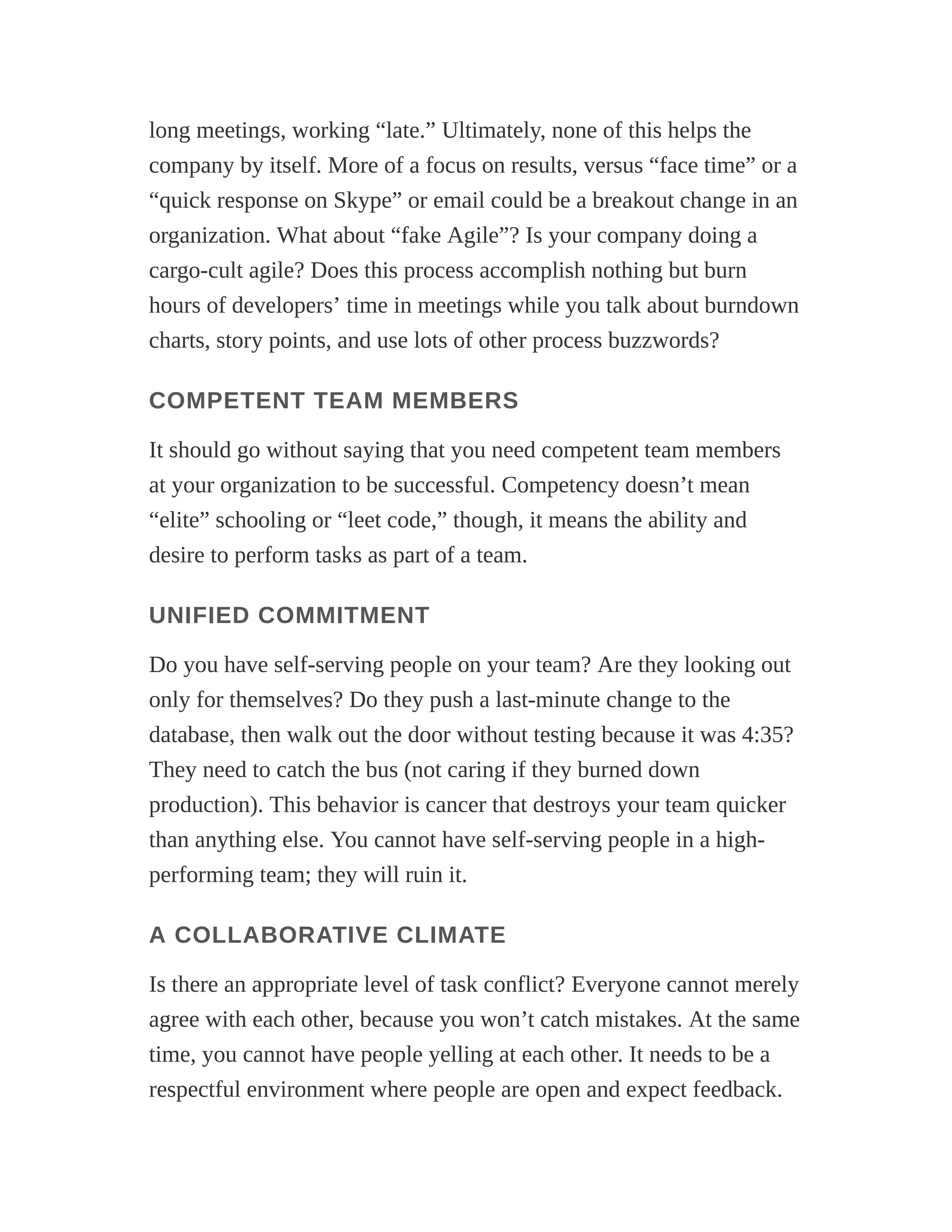 long meetings, working “late.” Ultimately, none of this helps the
company by itself. More of a focus on results, versus “face time” or a
“quick response on Skype” or email could be a breakout change in an
organization. What about “fake Agile”? Is your company doing a
cargo-cult agile? Does this process accomplish nothing but burn
hours of developers’ time in meetings while you talk about burndown
charts, story points, and use lots of other process buzzwords?
COMPETENT TEAM MEMBERS
It should go without saying that you need competent team members
at your organization to be successful. Competency doesn’t mean
“elite” schooling or “leet code,” though, it means the ability and
desire to perform tasks as part of a team.
UNIFIED COMMITMENT
Do you have self-serving people on your team? Are they looking out
only for themselves? Do they push a last-minute change to the
database, then walk out the door without testing because it was 4:35?
They need to catch the bus (not caring if they burned down
production). This behavior is cancer that destroys your team quicker
than anything else. You cannot have self-serving people in a high-
performing team; they will ruin it.
A COLLABORATIVE CLIMATE
Is there an appropriate level of task conflict? Everyone cannot merely
agree with each other, because you won’t catch mistakes. At the same
time, you cannot have people yelling at each other. It needs to be a
respectful environment where people are open and expect feedback.
 